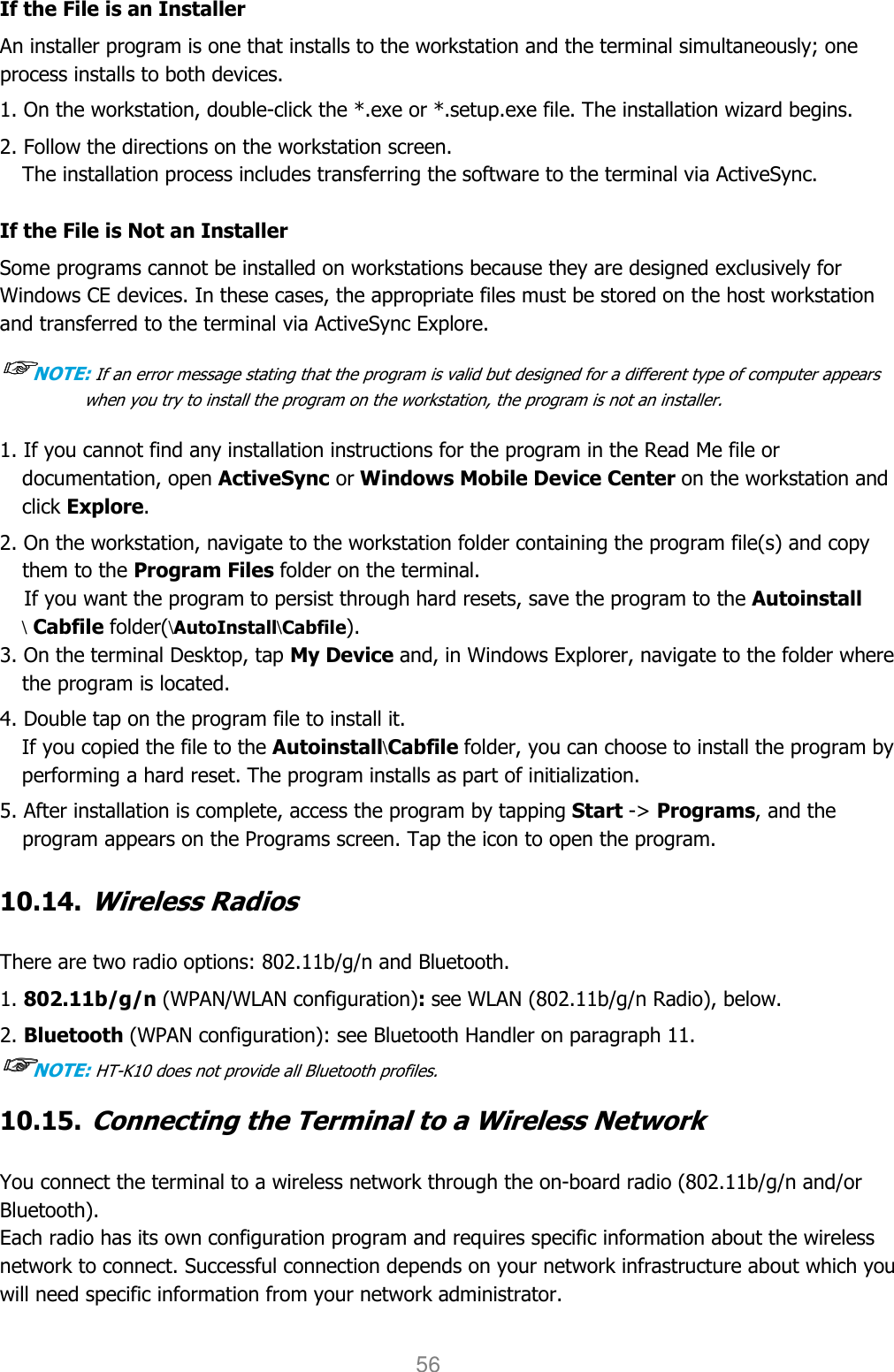 User manual                                                   HANDY TERMINAL 56 If the File is an Installer An installer program is one that installs to the workstation and the terminal simultaneously; one process installs to both devices.  1. On the workstation, double-click the *.exe or *.setup.exe file. The installation wizard begins. 2. Follow the directions on the workstation screen. The installation process includes transferring the software to the terminal via ActiveSync.  If the File is Not an Installer Some programs cannot be installed on workstations because they are designed exclusively for Windows CE devices. In these cases, the appropriate files must be stored on the host workstation and transferred to the terminal via ActiveSync Explore.  ☞☞☞☞NOTE: If an error message stating that the program is valid but designed for a different type of computer appears when you try to install the program on the workstation, the program is not an installer.   1. If you cannot find any installation instructions for the program in the Read Me file or documentation, open ActiveSync or Windows Mobile Device Center on the workstation and click Explore.  2. On the workstation, navigate to the workstation folder containing the program file(s) and copy them to the Program Files folder on the terminal. If you want the program to persist through hard resets, save the program to the Autoinstall \ Cabfile folder(\AutoInstall\Cabfile). 3. On the terminal Desktop, tap My Device and, in Windows Explorer, navigate to the folder where the program is located.  4. Double tap on the program file to install it. If you copied the file to the Autoinstall\Cabfile folder, you can choose to install the program by performing a hard reset. The program installs as part of initialization.  5. After installation is complete, access the program by tapping Start -&gt; Programs, and the program appears on the Programs screen. Tap the icon to open the program.   10.14. Wireless Radios   There are two radio options: 802.11b/g/n and Bluetooth. 1. 802.11b/g/n (WPAN/WLAN configuration): see WLAN (802.11b/g/n Radio), below. 2. Bluetooth (WPAN configuration): see Bluetooth Handler on paragraph 11. ☞☞☞☞NOTE: HT-K10 does not provide all Bluetooth profiles.    10.15. Connecting the Terminal to a Wireless Network   You connect the terminal to a wireless network through the on-board radio (802.11b/g/n and/or Bluetooth). Each radio has its own configuration program and requires specific information about the wireless network to connect. Successful connection depends on your network infrastructure about which you will need specific information from your network administrator.  