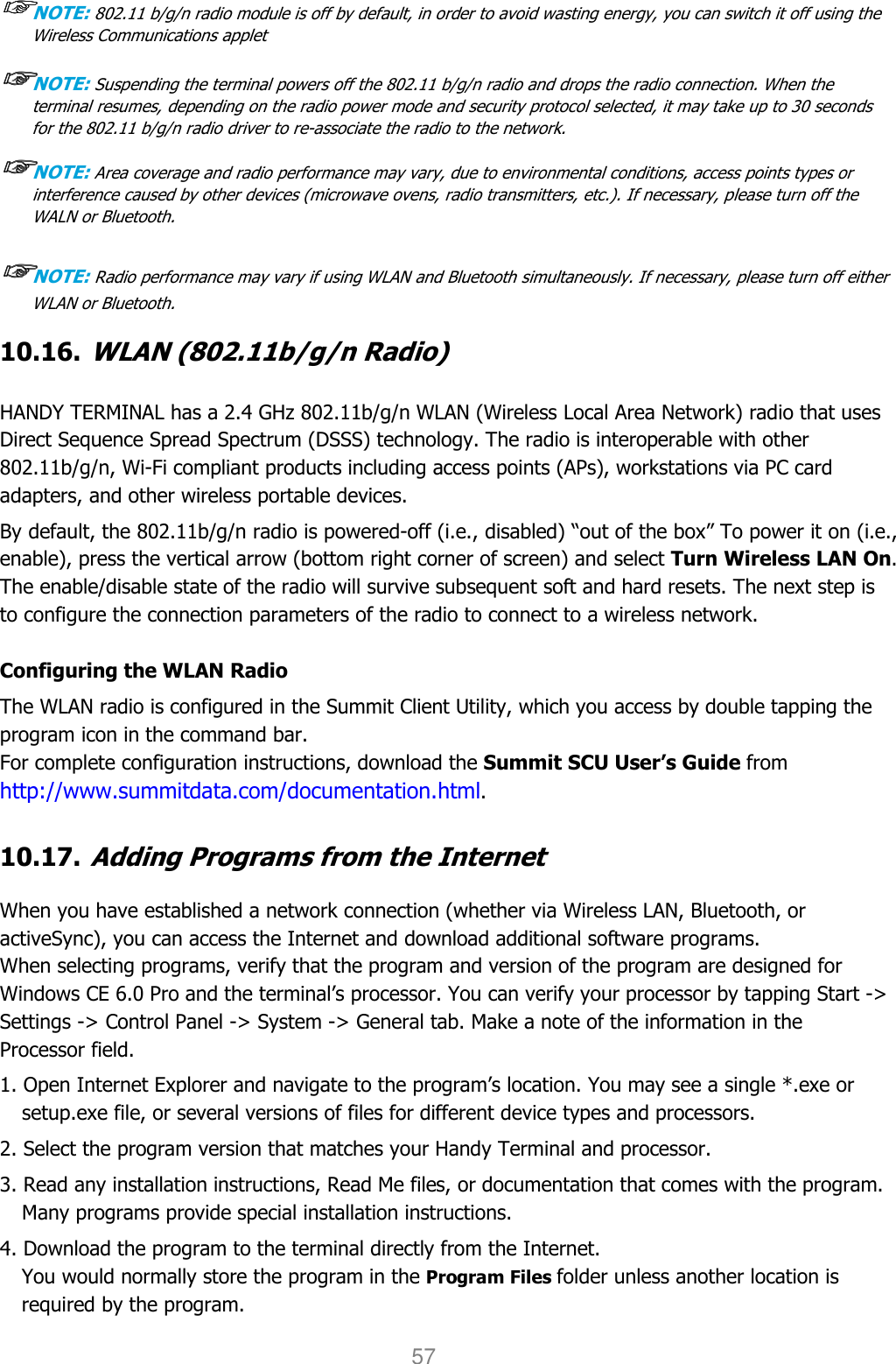 User manual                                                   HANDY TERMINAL 57 ☞☞☞☞NOTE: 802.11 b/g/n radio module is off by default, in order to avoid wasting energy, you can switch it off using the Wireless Communications applet  ☞☞☞☞NOTE: Suspending the terminal powers off the 802.11 b/g/n radio and drops the radio connection. When the terminal resumes, depending on the radio power mode and security protocol selected, it may take up to 30 seconds for the 802.11 b/g/n radio driver to re-associate the radio to the network.  ☞☞☞☞NOTE: Area coverage and radio performance may vary, due to environmental conditions, access points types or interference caused by other devices (microwave ovens, radio transmitters, etc.). If necessary, please turn off the WALN or Bluetooth.  ☞☞☞☞NOTE: Radio performance may vary if using WLAN and Bluetooth simultaneously. If necessary, please turn off either WLAN or Bluetooth.  10.16. WLAN (802.11b/g/n Radio)   HANDY TERMINAL has a 2.4 GHz 802.11b/g/n WLAN (Wireless Local Area Network) radio that uses Direct Sequence Spread Spectrum (DSSS) technology. The radio is interoperable with other 802.11b/g/n, Wi-Fi compliant products including access points (APs), workstations via PC card adapters, and other wireless portable devices.  By default, the 802.11b/g/n radio is powered-off (i.e., disabled) “out of the box” To power it on (i.e., enable), press the vertical arrow (bottom right corner of screen) and select Turn Wireless LAN On. The enable/disable state of the radio will survive subsequent soft and hard resets. The next step is to configure the connection parameters of the radio to connect to a wireless network.  Configuring the WLAN Radio The WLAN radio is configured in the Summit Client Utility, which you access by double tapping the program icon in the command bar. For complete configuration instructions, download the Summit SCU User’s Guide from http://www.summitdata.com/documentation.html.  10.17. Adding Programs from the Internet  When you have established a network connection (whether via Wireless LAN, Bluetooth, or activeSync), you can access the Internet and download additional software programs. When selecting programs, verify that the program and version of the program are designed for Windows CE 6.0 Pro and the terminal’s processor. You can verify your processor by tapping Start -&gt; Settings -&gt; Control Panel -&gt; System -&gt; General tab. Make a note of the information in the Processor field.  1. Open Internet Explorer and navigate to the program’s location. You may see a single *.exe or setup.exe file, or several versions of files for different device types and processors.  2. Select the program version that matches your Handy Terminal and processor. 3. Read any installation instructions, Read Me files, or documentation that comes with the program. Many programs provide special installation instructions. 4. Download the program to the terminal directly from the Internet. You would normally store the program in the Program Files folder unless another location is required by the program.  