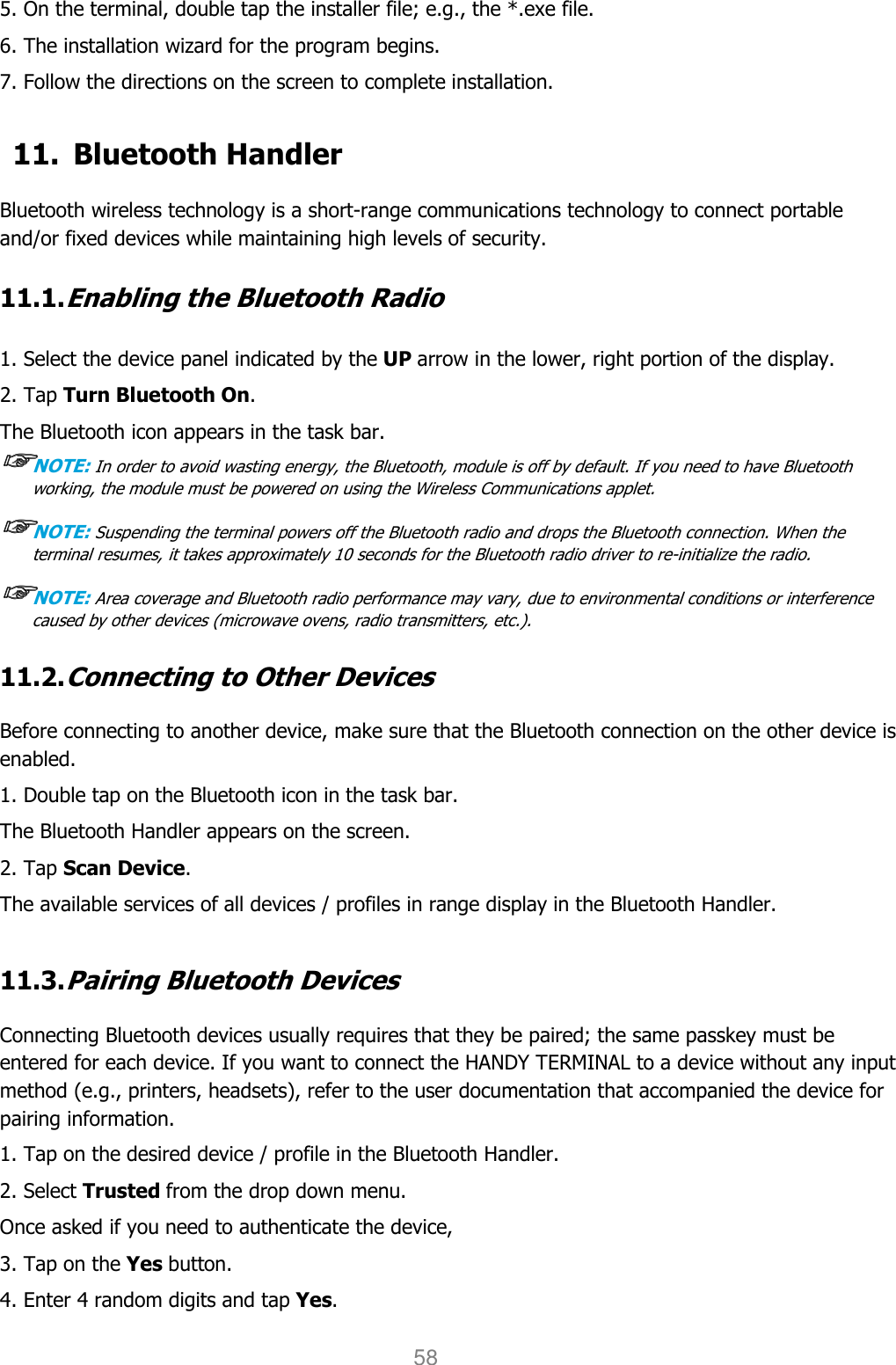 User manual                                                   HANDY TERMINAL 58 5. On the terminal, double tap the installer file; e.g., the *.exe file. 6. The installation wizard for the program begins. 7. Follow the directions on the screen to complete installation.  11. Bluetooth Handler  Bluetooth wireless technology is a short-range communications technology to connect portable and/or fixed devices while maintaining high levels of security.  11.1. Enabling the Bluetooth Radio   1. Select the device panel indicated by the UP arrow in the lower, right portion of the display. 2. Tap Turn Bluetooth On. The Bluetooth icon appears in the task bar. ☞☞☞☞NOTE: In order to avoid wasting energy, the Bluetooth, module is off by default. If you need to have Bluetooth working, the module must be powered on using the Wireless Communications applet.  ☞☞☞☞NOTE: Suspending the terminal powers off the Bluetooth radio and drops the Bluetooth connection. When the terminal resumes, it takes approximately 10 seconds for the Bluetooth radio driver to re-initialize the radio.  ☞☞☞☞NOTE: Area coverage and Bluetooth radio performance may vary, due to environmental conditions or interference caused by other devices (microwave ovens, radio transmitters, etc.).  11.2. Connecting to Other Devices  Before connecting to another device, make sure that the Bluetooth connection on the other device is enabled.  1. Double tap on the Bluetooth icon in the task bar. The Bluetooth Handler appears on the screen. 2. Tap Scan Device. The available services of all devices / profiles in range display in the Bluetooth Handler.  11.3. Pairing Bluetooth Devices  Connecting Bluetooth devices usually requires that they be paired; the same passkey must be entered for each device. If you want to connect the HANDY TERMINAL to a device without any input method (e.g., printers, headsets), refer to the user documentation that accompanied the device for pairing information.  1. Tap on the desired device / profile in the Bluetooth Handler. 2. Select Trusted from the drop down menu. Once asked if you need to authenticate the device, 3. Tap on the Yes button. 4. Enter 4 random digits and tap Yes. 