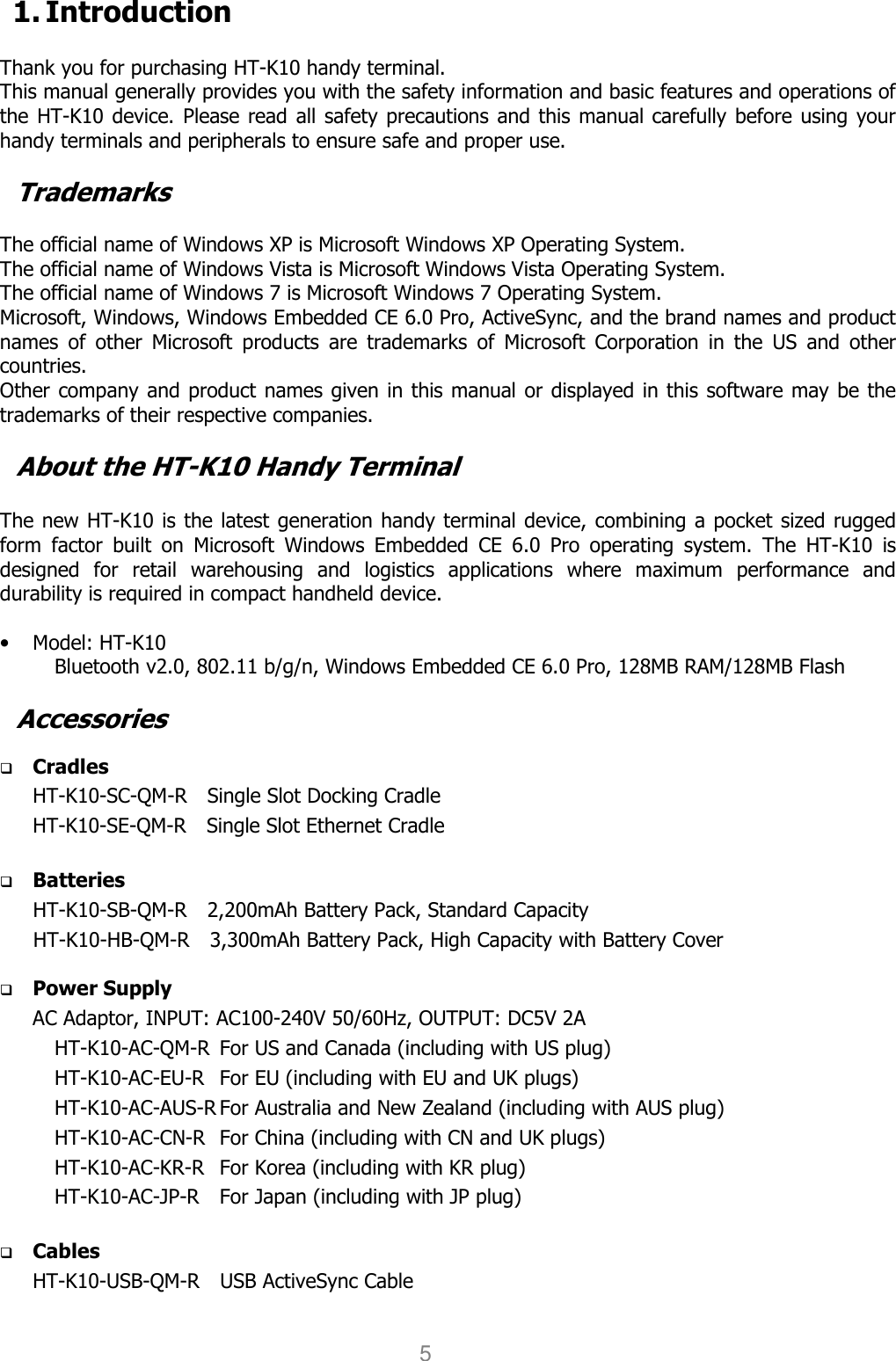 User manual                                                   HANDY TERMINAL 5 1. Introduction  Thank you for purchasing HT-K10 handy terminal.   This manual generally provides you with the safety information and basic features and operations of the HT-K10 device. Please read all safety precautions and this manual carefully before using your handy terminals and peripherals to ensure safe and proper use.    Trademarks  The official name of Windows XP is Microsoft Windows XP Operating System. The official name of Windows Vista is Microsoft Windows Vista Operating System. The official name of Windows 7 is Microsoft Windows 7 Operating System. Microsoft, Windows, Windows Embedded CE 6.0 Pro, ActiveSync, and the brand names and product names  of  other  Microsoft  products  are  trademarks  of  Microsoft  Corporation  in  the  US  and  other countries. Other company and product names given in this manual or displayed in this software may be the trademarks of their respective companies.  About the HT-K10 Handy Terminal  The new HT-K10 is the latest generation handy terminal device, combining a pocket sized rugged form  factor  built  on  Microsoft  Windows  Embedded  CE  6.0  Pro  operating  system.  The  HT-K10  is designed  for  retail  warehousing  and  logistics  applications  where  maximum  performance  and durability is required in compact handheld device.    • Model: HT-K10 Bluetooth v2.0, 802.11 b/g/n, Windows Embedded CE 6.0 Pro, 128MB RAM/128MB Flash  Accessories   Cradles HT-K10-SC-QM-R    Single Slot Docking Cradle   HT-K10-SE-QM-R    Single Slot Ethernet Cradle     Batteries HT-K10-SB-QM-R    2,200mAh Battery Pack, Standard Capacity HT-K10-HB-QM-R    3,300mAh Battery Pack, High Capacity with Battery Cover     Power Supply AC Adaptor, INPUT: AC100-240V 50/60Hz, OUTPUT: DC5V 2A HT-K10-AC-QM-R  For US and Canada (including with US plug) HT-K10-AC-EU-R  For EU (including with EU and UK plugs) HT-K10-AC-AUS-R For Australia and New Zealand (including with AUS plug) HT-K10-AC-CN-R  For China (including with CN and UK plugs) HT-K10-AC-KR-R  For Korea (including with KR plug) HT-K10-AC-JP-R  For Japan (including with JP plug)   Cables HT-K10-USB-QM-R    USB ActiveSync Cable      