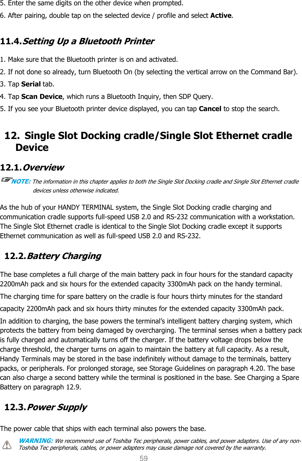User manual                                                   HANDY TERMINAL 59 5. Enter the same digits on the other device when prompted. 6. After pairing, double tap on the selected device / profile and select Active.  11.4. Setting Up a Bluetooth Printer  1. Make sure that the Bluetooth printer is on and activated. 2. If not done so already, turn Bluetooth On (by selecting the vertical arrow on the Command Bar). 3. Tap Serial tab. 4. Tap Scan Device, which runs a Bluetooth Inquiry, then SDP Query. 5. If you see your Bluetooth printer device displayed, you can tap Cancel to stop the search.  12. Single Slot Docking cradle/Single Slot Ethernet cradle Device  12.1. Overview ☞☞☞☞NOTE: The information in this chapter applies to both the Single Slot Docking cradle and Single Slot Ethernet cradle devices unless otherwise indicated.  As the hub of your HANDY TERMINAL system, the Single Slot Docking cradle charging and communication cradle supports full-speed USB 2.0 and RS-232 communication with a workstation. The Single Slot Ethernet cradle is identical to the Single Slot Docking cradle except it supports Ethernet communication as well as full-speed USB 2.0 and RS-232.  12.2. Battery Charging  The base completes a full charge of the main battery pack in four hours for the standard capacity 2200mAh pack and six hours for the extended capacity 3300mAh pack on the handy terminal.   The charging time for spare battery on the cradle is four hours thirty minutes for the standard capacity 2200mAh pack and six hours thirty minutes for the extended capacity 3300mAh pack. In addition to charging, the base powers the terminal’s intelligent battery charging system, which protects the battery from being damaged by overcharging. The terminal senses when a battery pack is fully charged and automatically turns off the charger. If the battery voltage drops below the charge threshold, the charger turns on again to maintain the battery at full capacity. As a result, Handy Terminals may be stored in the base indefinitely without damage to the terminals, battery packs, or peripherals. For prolonged storage, see Storage Guidelines on paragraph 4.20. The base can also charge a second battery while the terminal is positioned in the base. See Charging a Spare Battery on paragraph 12.9.  12.3. Power Supply  The power cable that ships with each terminal also powers the base. WARNING: We recommend use of Toshiba Tec peripherals, power cables, and power adapters. Use of any non-Toshiba Tec peripherals, cables, or power adapters may cause damage not covered by the warranty. 