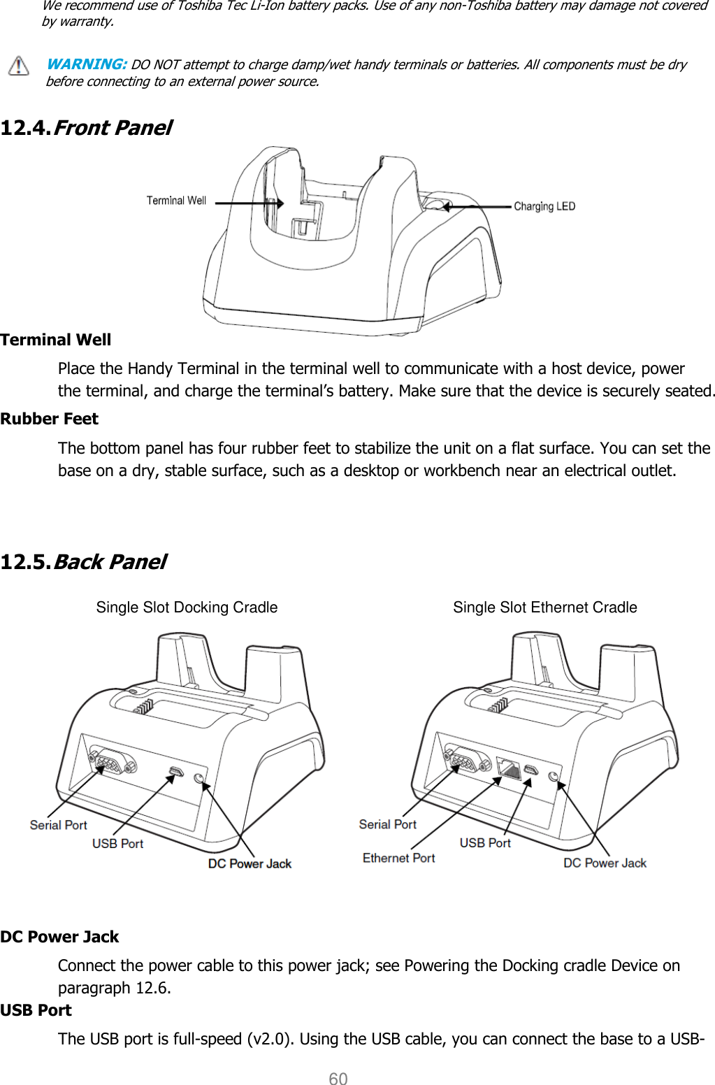 User manual                                                   HANDY TERMINAL 60 We recommend use of Toshiba Tec Li-Ion battery packs. Use of any non-Toshiba battery may damage not covered by warranty.    WARNING: DO NOT attempt to charge damp/wet handy terminals or batteries. All components must be dry before connecting to an external power source.  12.4. Front Panel          Terminal Well Place the Handy Terminal in the terminal well to communicate with a host device, power the terminal, and charge the terminal’s battery. Make sure that the device is securely seated.  Rubber Feet The bottom panel has four rubber feet to stabilize the unit on a flat surface. You can set the base on a dry, stable surface, such as a desktop or workbench near an electrical outlet.    12.5. Back Panel    DC Power Jack Connect the power cable to this power jack; see Powering the Docking cradle Device on paragraph 12.6. USB Port The USB port is full-speed (v2.0). Using the USB cable, you can connect the base to a USB-Single Slot Docking Cradle  Single Slot Ethernet Cradle 