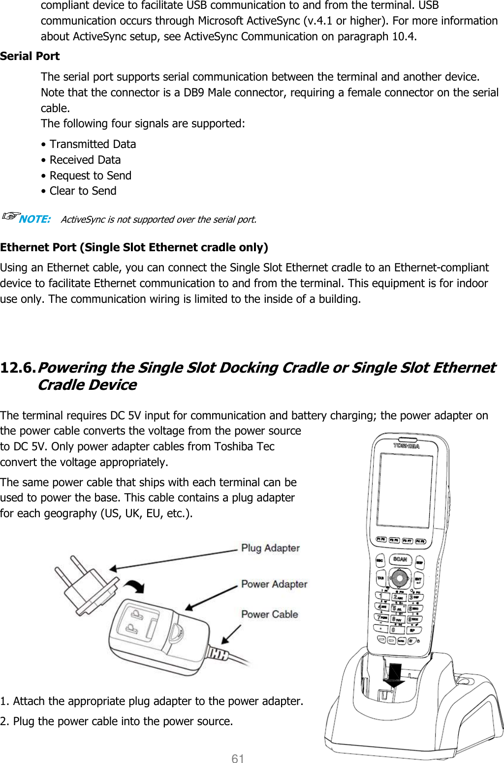 User manual                                                   HANDY TERMINAL 61 compliant device to facilitate USB communication to and from the terminal. USB communication occurs through Microsoft ActiveSync (v.4.1 or higher). For more information about ActiveSync setup, see ActiveSync Communication on paragraph 10.4.  Serial Port The serial port supports serial communication between the terminal and another device. Note that the connector is a DB9 Male connector, requiring a female connector on the serial cable. The following four signals are supported: • Transmitted Data • Received Data • Request to Send • Clear to Send ☞☞☞☞NOTE:  ActiveSync is not supported over the serial port. Ethernet Port (Single Slot Ethernet cradle only) Using an Ethernet cable, you can connect the Single Slot Ethernet cradle to an Ethernet-compliant device to facilitate Ethernet communication to and from the terminal. This equipment is for indoor use only. The communication wiring is limited to the inside of a building.     12.6. Powering the Single Slot Docking Cradle or Single Slot Ethernet Cradle Device  The terminal requires DC 5V input for communication and battery charging; the power adapter on the power cable converts the voltage from the power source to DC 5V. Only power adapter cables from Toshiba Tec convert the voltage appropriately.  The same power cable that ships with each terminal can be used to power the base. This cable contains a plug adapter for each geography (US, UK, EU, etc.).            1. Attach the appropriate plug adapter to the power adapter. 2. Plug the power cable into the power source. 