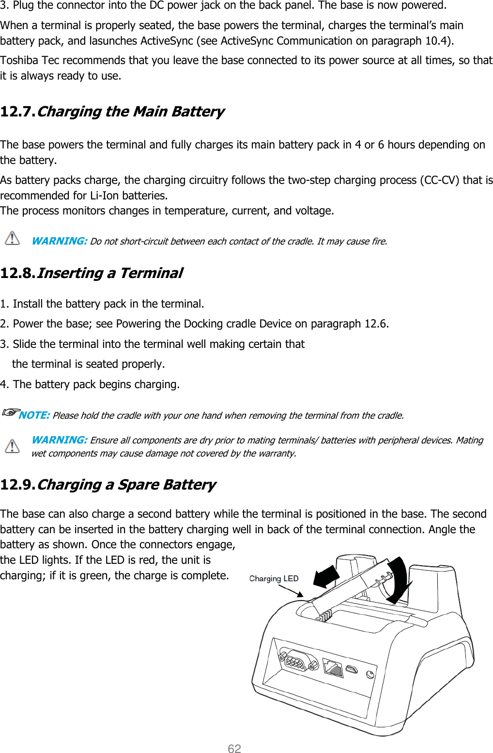 User manual                                                   HANDY TERMINAL 62 3. Plug the connector into the DC power jack on the back panel. The base is now powered. When a terminal is properly seated, the base powers the terminal, charges the terminal’s main battery pack, and lasunches ActiveSync (see ActiveSync Communication on paragraph 10.4).  Toshiba Tec recommends that you leave the base connected to its power source at all times, so that it is always ready to use.  12.7. Charging the Main Battery   The base powers the terminal and fully charges its main battery pack in 4 or 6 hours depending on the battery.  As battery packs charge, the charging circuitry follows the two-step charging process (CC-CV) that is recommended for Li-Ion batteries. The process monitors changes in temperature, current, and voltage.  WARNING: Do not short-circuit between each contact of the cradle. It may cause fire.  12.8. Inserting a Terminal  1. Install the battery pack in the terminal. 2. Power the base; see Powering the Docking cradle Device on paragraph 12.6. 3. Slide the terminal into the terminal well making certain that                                                                 the terminal is seated properly. 4. The battery pack begins charging. ☞☞☞☞NOTE: Please hold the cradle with your one hand when removing the terminal from the cradle. WARNING: Ensure all components are dry prior to mating terminals/ batteries with peripheral devices. Mating wet components may cause damage not covered by the warranty.  12.9. Charging a Spare Battery  The base can also charge a second battery while the terminal is positioned in the base. The second battery can be inserted in the battery charging well in back of the terminal connection. Angle the battery as shown. Once the connectors engage, the LED lights. If the LED is red, the unit is charging; if it is green, the charge is complete.           