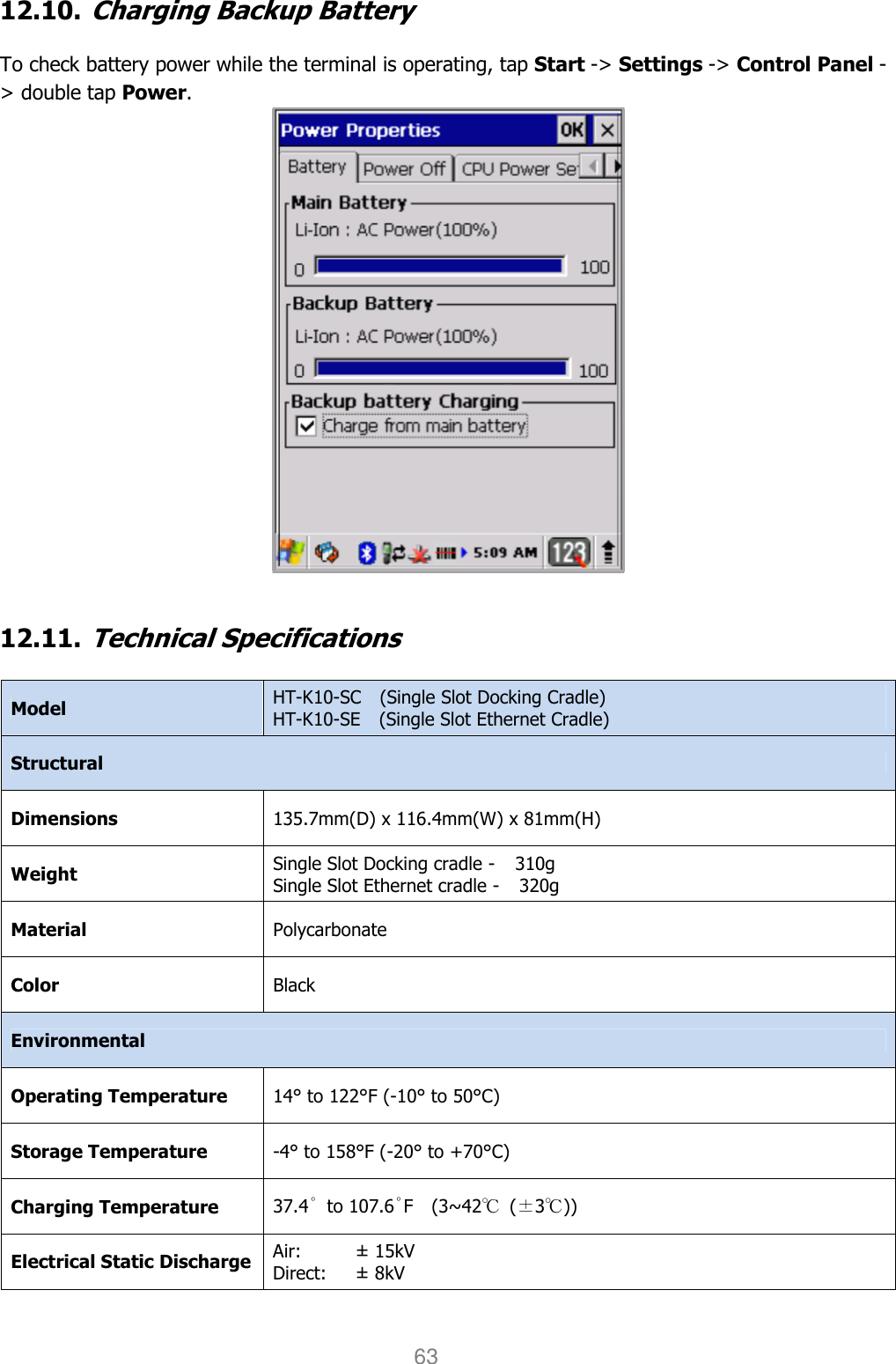 User manual                                                   HANDY TERMINAL 63 12.10. Charging Backup Battery  To check battery power while the terminal is operating, tap Start -&gt; Settings -&gt; Control Panel -&gt; double tap Power.    12.11. Technical Specifications  Model  HT-K10-SC    (Single Slot Docking Cradle) HT-K10-SE    (Single Slot Ethernet Cradle) Structural Dimensions  135.7mm(D) x 116.4mm(W) x 81mm(H) Weight Single Slot Docking cradle -  310g Single Slot Ethernet cradle -  320g Material  Polycarbonate Color  Black Environmental Operating Temperature  14° to 122°F (-10° to 50°C) Storage Temperature  -4° to 158°F (-20° to +70°C) Charging Temperature 37.4˚  to 107.6˚F    (3~42℃  (±3℃)) Electrical Static Discharge Air:   Direct: ± 15kV ± 8kV 
