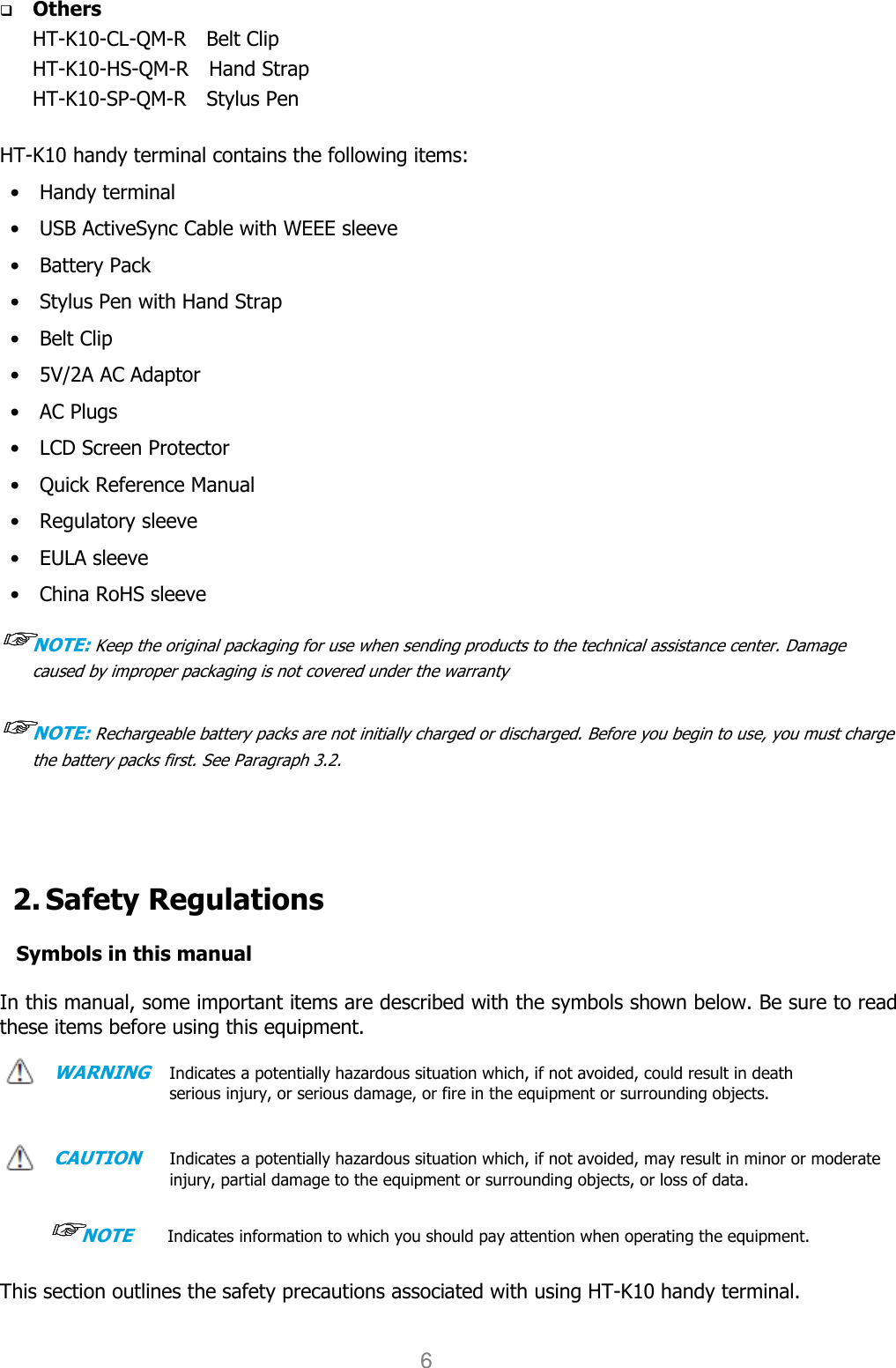 User manual                                                   HANDY TERMINAL 6  Others HT-K10-CL-QM-R    Belt Clip   HT-K10-HS-QM-R    Hand Strap   HT-K10-SP-QM-R    Stylus Pen    HT-K10 handy terminal contains the following items: •    Handy terminal •    USB ActiveSync Cable with WEEE sleeve •    Battery Pack   •    Stylus Pen with Hand Strap •    Belt Clip •    5V/2A AC Adaptor   •    AC Plugs   •    LCD Screen Protector •    Quick Reference Manual •    Regulatory sleeve •    EULA sleeve •    China RoHS sleeve ☞☞☞☞NOTE: Keep the original packaging for use when sending products to the technical assistance center. Damage caused by improper packaging is not covered under the warranty  ☞☞☞☞NOTE: Rechargeable battery packs are not initially charged or discharged. Before you begin to use, you must charge the battery packs first. See Paragraph 3.2.      2. Safety Regulations  Symbols in this manual  In this manual, some important items are described with the symbols shown below. Be sure to read these items before using this equipment.    WARNING   Indicates a potentially hazardous situation which, if not avoided, could result in death serious injury, or serious damage, or fire in the equipment or surrounding objects.     CAUTION    Indicates a potentially hazardous situation which, if not avoided, may result in minor or moderate injury, partial damage to the equipment or surrounding objects, or loss of data.      ☞☞☞☞NOTE       Indicates information to which you should pay attention when operating the equipment.   This section outlines the safety precautions associated with using HT-K10 handy terminal.    
