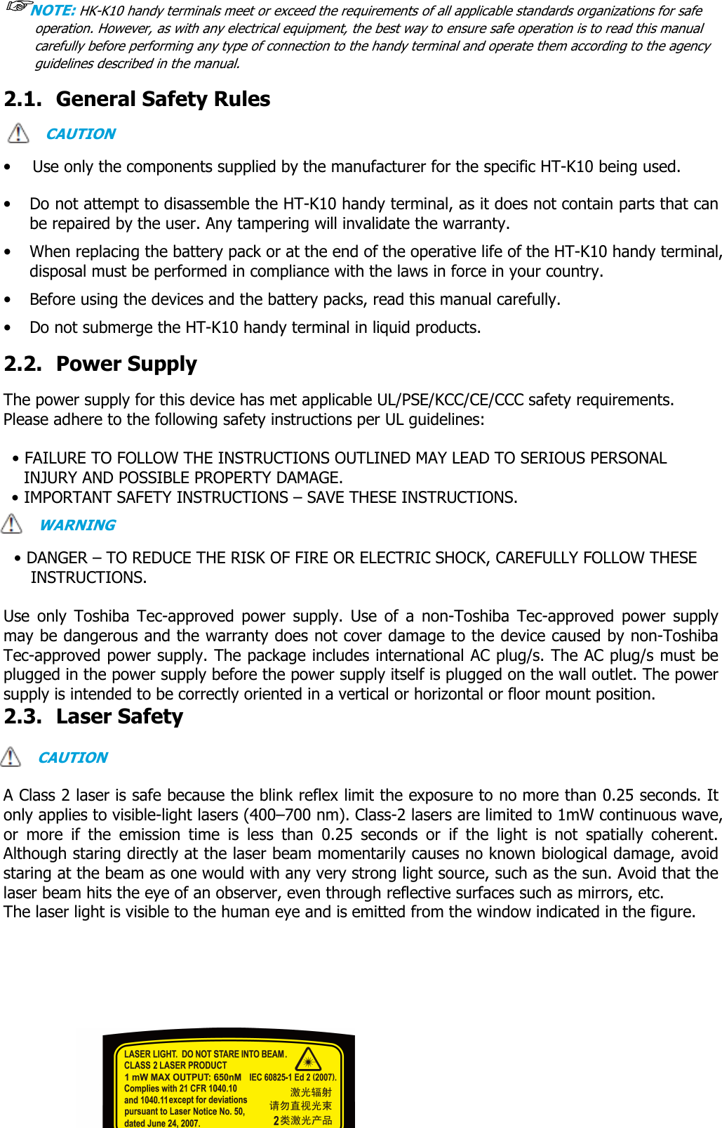 User manual                                                   HANDY TERMINAL 7 ☞☞☞☞NOTE: HK-K10 handy terminals meet or exceed the requirements of all applicable standards organizations for safe operation. However, as with any electrical equipment, the best way to ensure safe operation is to read this manual carefully before performing any type of connection to the handy terminal and operate them according to the agency guidelines described in the manual.   2.1. General Safety Rules  CAUTION  • Use only the components supplied by the manufacturer for the specific HT-K10 being used.  • Do not attempt to disassemble the HT-K10 handy terminal, as it does not contain parts that can be repaired by the user. Any tampering will invalidate the warranty. • When replacing the battery pack or at the end of the operative life of the HT-K10 handy terminal, disposal must be performed in compliance with the laws in force in your country.     • Before using the devices and the battery packs, read this manual carefully. • Do not submerge the HT-K10 handy terminal in liquid products.  2.2. Power Supply  The power supply for this device has met applicable UL/PSE/KCC/CE/CCC safety requirements.   Please adhere to the following safety instructions per UL guidelines:  • FAILURE TO FOLLOW THE INSTRUCTIONS OUTLINED MAY LEAD TO SERIOUS PERSONAL INJURY AND POSSIBLE PROPERTY DAMAGE.   • IMPORTANT SAFETY INSTRUCTIONS – SAVE THESE INSTRUCTIONS. WARNING  • DANGER – TO REDUCE THE RISK OF FIRE OR ELECTRIC SHOCK, CAREFULLY FOLLOW THESE INSTRUCTIONS.    Use  only  Toshiba  Tec-approved  power  supply.  Use  of  a  non-Toshiba  Tec-approved  power  supply may be dangerous and the warranty does not cover damage to the device caused by non-Toshiba Tec-approved power supply. The package includes international AC plug/s. The AC plug/s must be plugged in the power supply before the power supply itself is plugged on the wall outlet. The power supply is intended to be correctly oriented in a vertical or horizontal or floor mount position.   2.3. Laser Safety  CAUTION  A Class 2 laser is safe because the blink reflex limit the exposure to no more than 0.25 seconds. It only applies to visible-light lasers (400–700 nm). Class-2 lasers are limited to 1mW continuous wave, or  more  if  the  emission  time  is  less  than  0.25  seconds  or  if  the  light  is  not  spatially  coherent. Although staring directly at the laser beam momentarily causes no known biological damage, avoid staring at the beam as one would with any very strong light source, such as the sun. Avoid that the laser beam hits the eye of an observer, even through reflective surfaces such as mirrors, etc. The laser light is visible to the human eye and is emitted from the window indicated in the figure.           