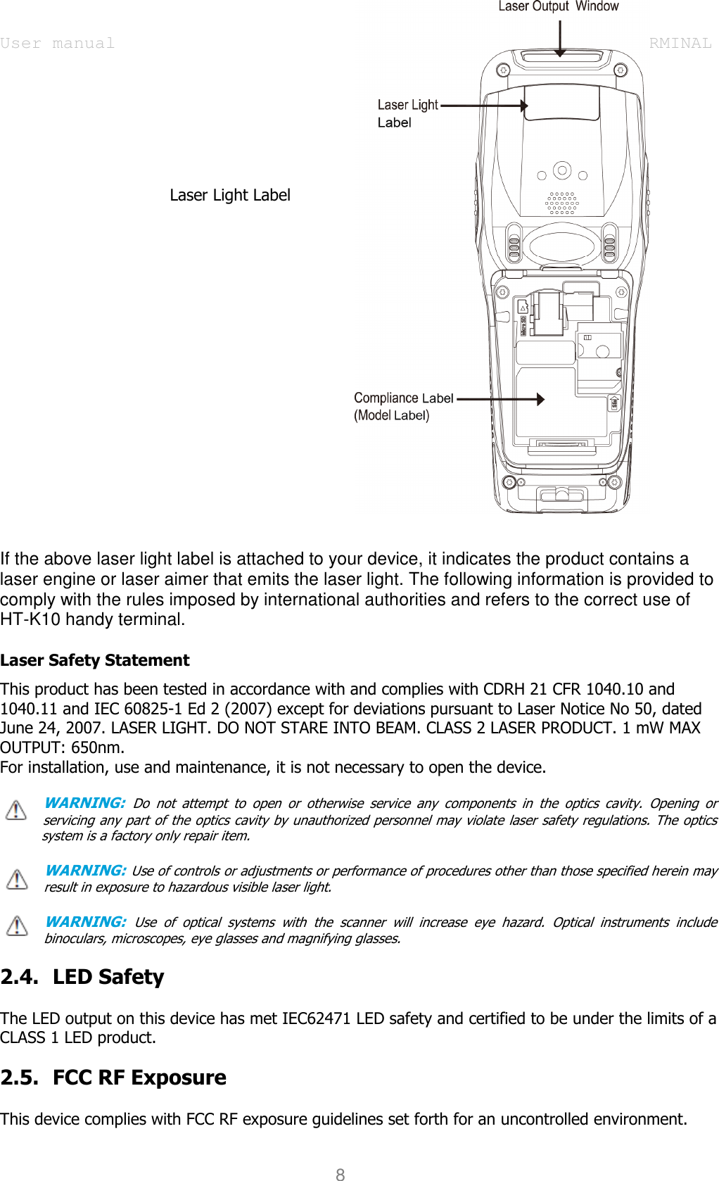 User manual                                                   HANDY TERMINAL 8                                     Laser Light Label                         If the above laser light label is attached to your device, it indicates the product contains a laser engine or laser aimer that emits the laser light. The following information is provided to comply with the rules imposed by international authorities and refers to the correct use of HT-K10 handy terminal.    Laser Safety Statement This product has been tested in accordance with and complies with CDRH 21 CFR 1040.10 and 1040.11 and IEC 60825-1 Ed 2 (2007) except for deviations pursuant to Laser Notice No 50, dated June 24, 2007. LASER LIGHT. DO NOT STARE INTO BEAM. CLASS 2 LASER PRODUCT. 1 mW MAX OUTPUT: 650nm. For installation, use and maintenance, it is not necessary to open the device.  WARNING: Do  not  attempt  to  open  or  otherwise  service  any  components  in  the  optics  cavity.  Opening  or servicing any part of the optics cavity by unauthorized personnel may violate laser safety regulations. The optics         system is a factory only repair item.  WARNING: Use of controls or adjustments or performance of procedures other than those specified herein may result in exposure to hazardous visible laser light.    WARNING: Use  of  optical  systems  with  the  scanner  will  increase  eye  hazard.  Optical  instruments  include binoculars, microscopes, eye glasses and magnifying glasses.  2.4. LED Safety    The LED output on this device has met IEC62471 LED safety and certified to be under the limits of a CLASS 1 LED product.    2.5. FCC RF Exposure    This device complies with FCC RF exposure guidelines set forth for an uncontrolled environment.    