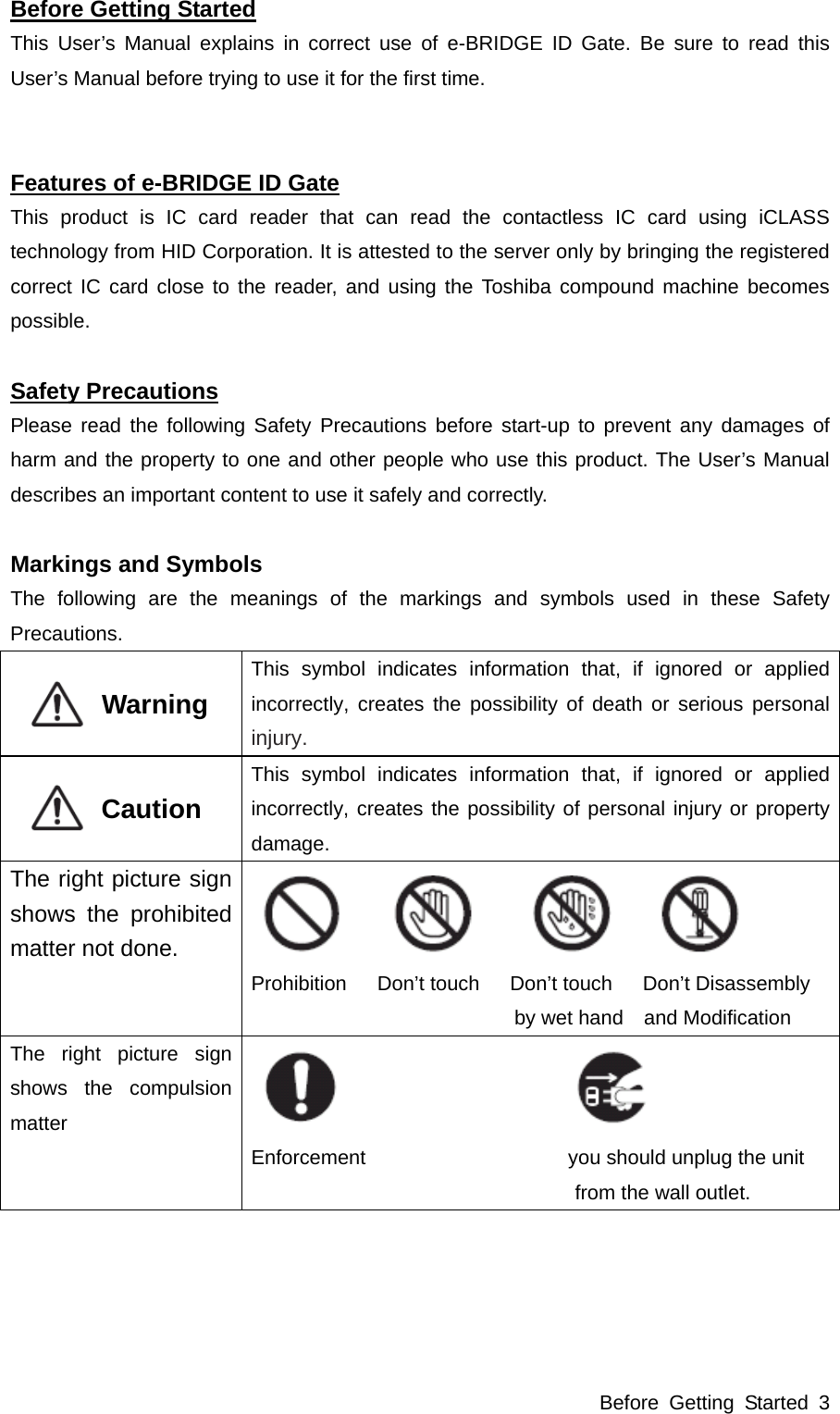 Before Getting Started 3 Before Getting Started This User’s Manual explains in correct use of e-BRIDGE ID Gate. Be sure to read this User’s Manual before trying to use it for the first time.   Features of e-BRIDGE ID Gate This product is IC card reader that can read the contactless IC card using iCLASS technology from HID Corporation. It is attested to the server only by bringing the registered correct IC card close to the reader, and using the Toshiba compound machine becomes possible.  Safety Precautions Please read the following Safety Precautions before start-up to prevent any damages of harm and the property to one and other people who use this product. The User’s Manual describes an important content to use it safely and correctly.  Markings and Symbols The following are the meanings of the markings and symbols used in these Safety Precautions.           Warning  This symbol indicates information that, if ignored or applied incorrectly, creates the possibility of death or serious personal injury.           Caution  This symbol indicates information that, if ignored or applied incorrectly, creates the possibility of personal injury or property damage. The right picture sign shows the prohibited matter not done.    Prohibition   Don’t touch   Don’t touch   Don’t Disassembly  by wet hand    and Modification The right picture sign shows the compulsion matter    Enforcement                    you should unplug the unit  from the wall outlet.  
