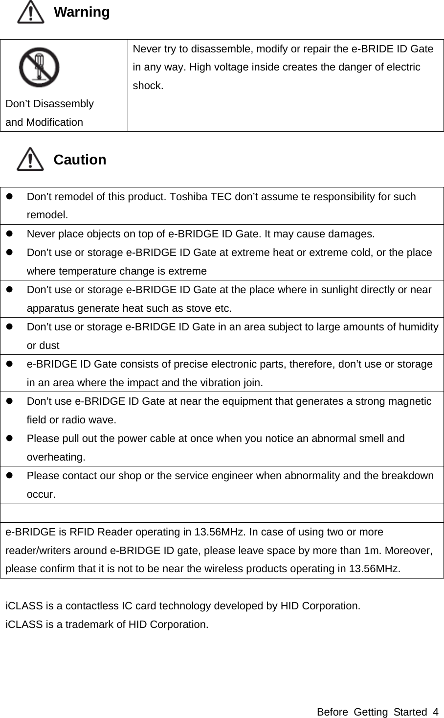 Before Getting Started 4            Warning     Don’t Disassembly and Modification Never try to disassemble, modify or repair the e-BRIDE ID Gate in any way. High voltage inside creates the danger of electric shock.            Caution     Don’t remodel of this product. Toshiba TEC don’t assume te responsibility for such remodel.   Never place objects on top of e-BRIDGE ID Gate. It may cause damages.   Don’t use or storage e-BRIDGE ID Gate at extreme heat or extreme cold, or the place where temperature change is extreme   Don’t use or storage e-BRIDGE ID Gate at the place where in sunlight directly or near apparatus generate heat such as stove etc.   Don’t use or storage e-BRIDGE ID Gate in an area subject to large amounts of humidity or dust   e-BRIDGE ID Gate consists of precise electronic parts, therefore, don’t use or storage in an area where the impact and the vibration join.   Don’t use e-BRIDGE ID Gate at near the equipment that generates a strong magnetic field or radio wave.   Please pull out the power cable at once when you notice an abnormal smell and overheating.   Please contact our shop or the service engineer when abnormality and the breakdown occur.  e-BRIDGE is RFID Reader operating in 13.56MHz. In case of using two or more reader/writers around e-BRIDGE ID gate, please leave space by more than 1m. Moreover, please confirm that it is not to be near the wireless products operating in 13.56MHz.  iCLASS is a contactless IC card technology developed by HID Corporation. iCLASS is a trademark of HID Corporation.   