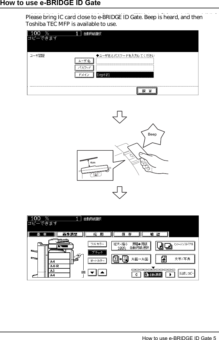 How to use e-BRIDGE ID Gate 5 の使いかた    5How to use e-BRIDGE ID Gateの使いかたe-BRIDGE ID GateにICカードを近づけてください。認証されると「ピッ」と音がして、東芝複合機が使用可能となります。ICカードで認証され、複合機が使用可能となっても、スキャンデータをファイル転送する機能がご利用になれない場合があります。（ネットワーク上の共有フォルダがパスワードで保護されている場合など。）その場合、テンプレートとして登録していただくことで、この機能を使用できるようになります。詳しくは、スキャンガイド 「5．テンプレートを使用する」をご参照ください。4cmピッ！Please bring IC card close to e-BRIDGE ID Gate. Beep is heard, and then Toshiba TEC MFP is available to use.Beep