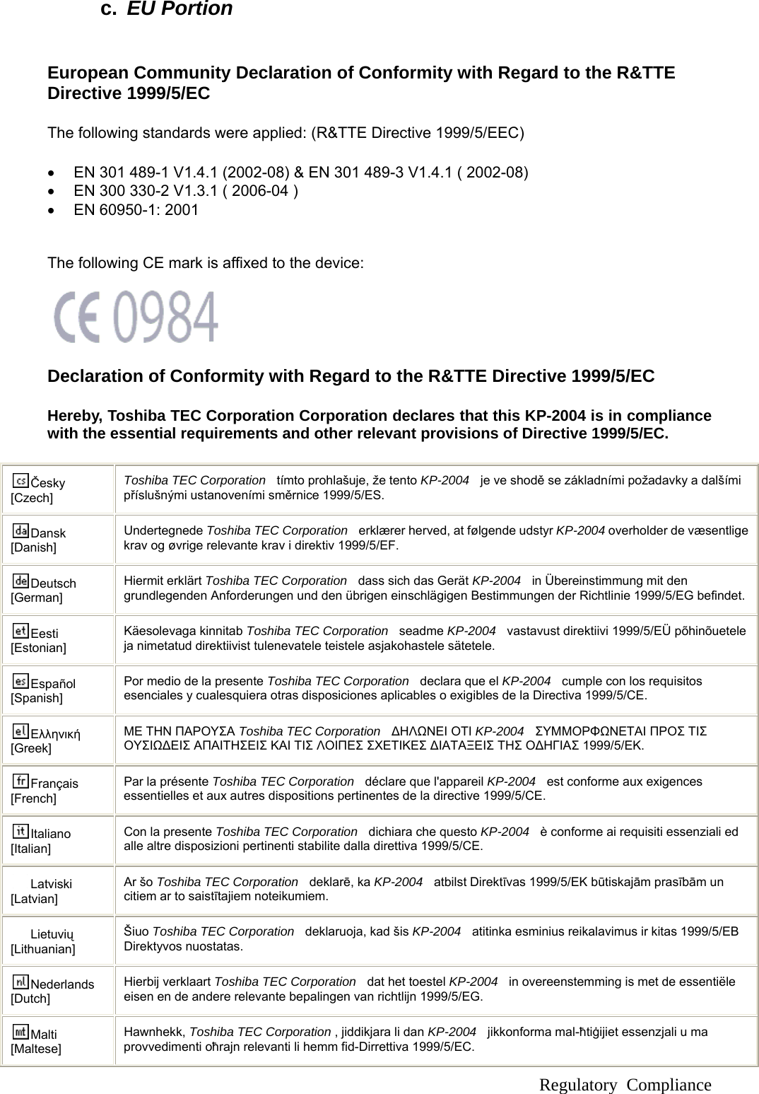  Regulatory Compliance c.  EU Portion  European Community Declaration of Conformity with Regard to the R&amp;TTE Directive 1999/5/EC The following standards were applied: (R&amp;TTE Directive 1999/5/EEC)   •  EN 301 489-1 V1.4.1 (2002-08) &amp; EN 301 489-3 V1.4.1 ( 2002-08) •  EN 300 330-2 V1.3.1 ( 2006-04 ) •  EN 60950-1: 2001   The following CE mark is affixed to the device:     Declaration of Conformity with Regard to the R&amp;TTE Directive 1999/5/EC   Hereby, Toshiba TEC Corporation Corporation declares that this KP-2004 is in compliance with the essential requirements and other relevant provisions of Directive 1999/5/EC.  Česky [Czech] Toshiba TEC Corporation   tímto prohlašuje, že tento KP-2004   je ve shodě se základními požadavky a dalšími příslušnými ustanoveními směrnice 1999/5/ES. Dansk [Danish] Undertegnede Toshiba TEC Corporation    erklærer herved, at følgende udstyr KP-2004 overholder de væsentlige krav og øvrige relevante krav i direktiv 1999/5/EF. Deutsch [German] Hiermit erklärt Toshiba TEC Corporation    dass sich das Gerät KP-2004   in Übereinstimmung mit den grundlegenden Anforderungen und den übrigen einschlägigen Bestimmungen der Richtlinie 1999/5/EG befindet.Eesti [Estonian] Käesolevaga kinnitab Toshiba TEC Corporation   seadme KP-2004   vastavust direktiivi 1999/5/EÜ põhinõuetele ja nimetatud direktiivist tulenevatele teistele asjakohastele sätetele. Español [Spanish] Por medio de la presente Toshiba TEC Corporation    declara que el KP-2004   cumple con los requisitos esenciales y cualesquiera otras disposiciones aplicables o exigibles de la Directiva 1999/5/CE. Ελληνική [Greek] ΜΕ ΤΗΝ ΠΑΡΟΥΣΑ Toshiba TEC Corporation  ΔΗΛΩΝΕΙ ΟΤΙ KP-2004   ΣΥΜΜΟΡΦΩΝΕΤΑΙ ΠΡΟΣ ΤΙΣ ΟΥΣΙΩΔΕΙΣ ΑΠΑΙΤΗΣΕΙΣ ΚΑΙ ΤΙΣ ΛΟΙΠΕΣ ΣΧΕΤΙΚΕΣ ΔΙΑΤΑΞΕΙΣ ΤΗΣ ΟΔΗΓΙΑΣ 1999/5/ΕΚ. Français [French] Par la présente Toshiba TEC Corporation   déclare que l&apos;appareil KP-2004   est conforme aux exigences essentielles et aux autres dispositions pertinentes de la directive 1999/5/CE. Italiano [Italian] Con la presente Toshiba TEC Corporation   dichiara che questo KP-2004   è conforme ai requisiti essenziali ed alle altre disposizioni pertinenti stabilite dalla direttiva 1999/5/CE. Latviski [Latvian] Ar šo Toshiba TEC Corporation   deklarē, ka KP-2004   atbilst Direktīvas 1999/5/EK būtiskajām prasībām un citiem ar to saistītajiem noteikumiem. Lietuvių [Lithuanian]  Šiuo Toshiba TEC Corporation    deklaruoja, kad šis KP-2004   atitinka esminius reikalavimus ir kitas 1999/5/EB Direktyvos nuostatas. Nederlands [Dutch] Hierbij verklaart Toshiba TEC Corporation   dat het toestel KP-2004    in overeenstemming is met de essentiële eisen en de andere relevante bepalingen van richtlijn 1999/5/EG. Malti [Maltese] Hawnhekk, Toshiba TEC Corporation , jiddikjara li dan KP-2004   jikkonforma mal-ħtiġijiet essenzjali u ma provvedimenti oħrajn relevanti li hemm fid-Dirrettiva 1999/5/EC. 