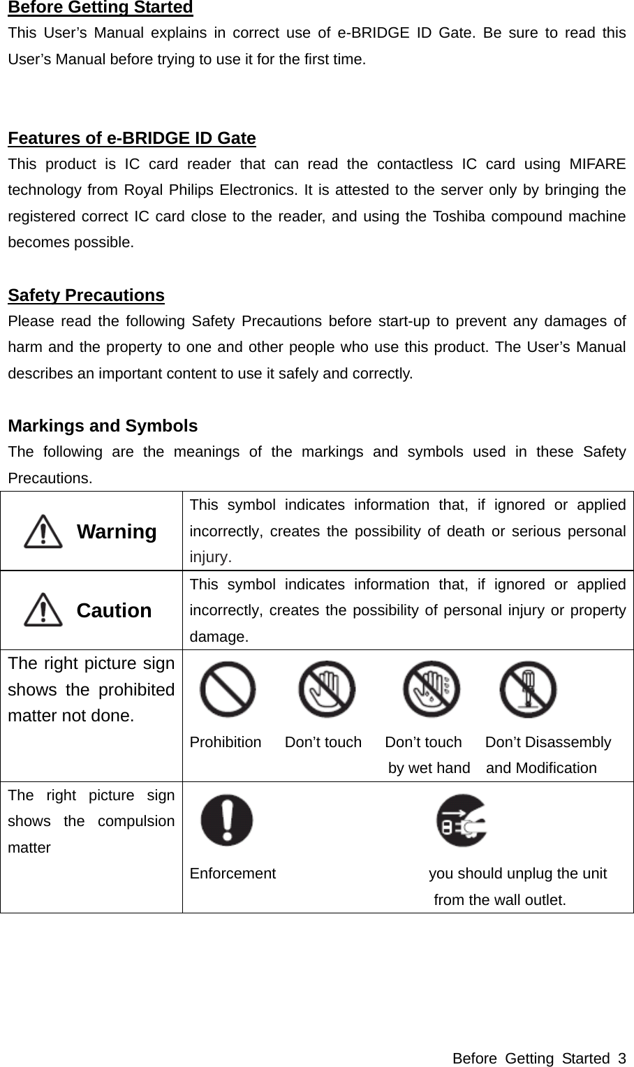 Before Getting Started 3 Before Getting Started This User’s Manual explains in correct use of e-BRIDGE ID Gate. Be sure to read this User’s Manual before trying to use it for the first time.   Features of e-BRIDGE ID Gate This product is IC card reader that can read the contactless IC card using MIFARE technology from Royal Philips Electronics. It is attested to the server only by bringing the registered correct IC card close to the reader, and using the Toshiba compound machine becomes possible.  Safety Precautions Please read the following Safety Precautions before start-up to prevent any damages of harm and the property to one and other people who use this product. The User’s Manual describes an important content to use it safely and correctly.  Markings and Symbols The following are the meanings of the markings and symbols used in these Safety Precautions.           Warning  This symbol indicates information that, if ignored or applied incorrectly, creates the possibility of death or serious personal injury.           Caution  This symbol indicates information that, if ignored or applied incorrectly, creates the possibility of personal injury or property damage. The right picture sign shows the prohibited matter not done.    Prohibition   Don’t touch   Don’t touch   Don’t Disassembly  by wet hand    and Modification The right picture sign shows the compulsion matter    Enforcement                    you should unplug the unit  from the wall outlet.  