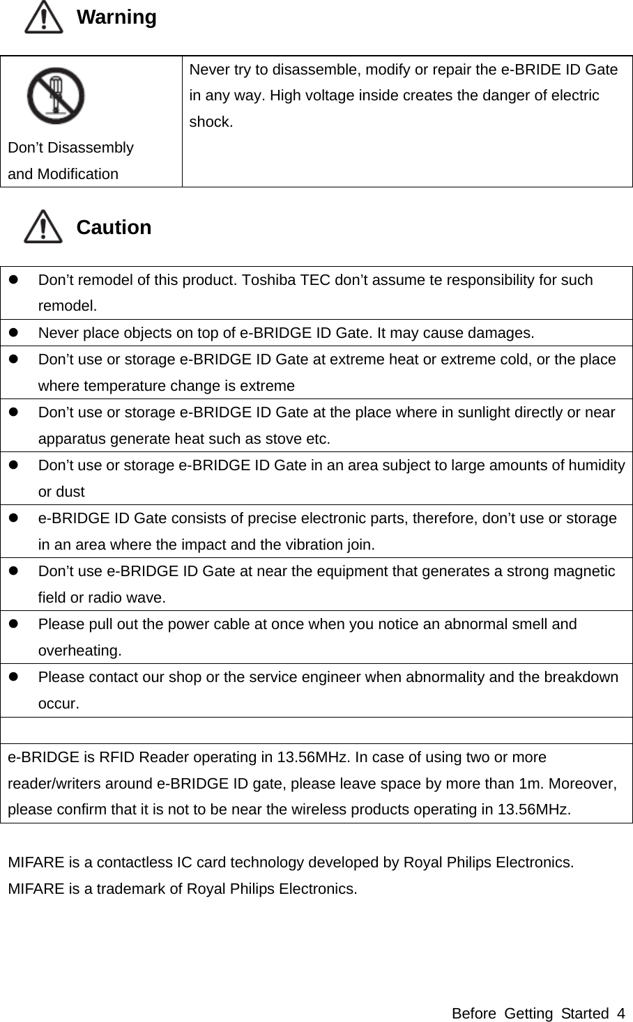 Before Getting Started 4            Warning     Don’t Disassembly and Modification Never try to disassemble, modify or repair the e-BRIDE ID Gate in any way. High voltage inside creates the danger of electric shock.            Caution     Don’t remodel of this product. Toshiba TEC don’t assume te responsibility for such remodel.   Never place objects on top of e-BRIDGE ID Gate. It may cause damages.   Don’t use or storage e-BRIDGE ID Gate at extreme heat or extreme cold, or the place where temperature change is extreme   Don’t use or storage e-BRIDGE ID Gate at the place where in sunlight directly or near apparatus generate heat such as stove etc.   Don’t use or storage e-BRIDGE ID Gate in an area subject to large amounts of humidity or dust   e-BRIDGE ID Gate consists of precise electronic parts, therefore, don’t use or storage in an area where the impact and the vibration join.   Don’t use e-BRIDGE ID Gate at near the equipment that generates a strong magnetic field or radio wave.   Please pull out the power cable at once when you notice an abnormal smell and overheating.   Please contact our shop or the service engineer when abnormality and the breakdown occur.  e-BRIDGE is RFID Reader operating in 13.56MHz. In case of using two or more reader/writers around e-BRIDGE ID gate, please leave space by more than 1m. Moreover, please confirm that it is not to be near the wireless products operating in 13.56MHz.  MIFARE is a contactless IC card technology developed by Royal Philips Electronics. MIFARE is a trademark of Royal Philips Electronics.   