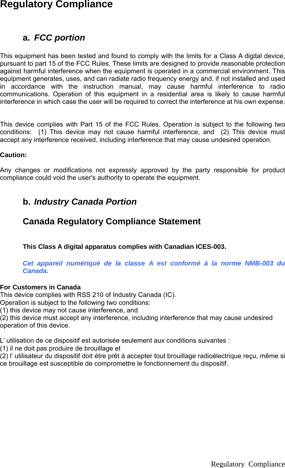  Regulatory Compliance  Regulatory Compliance   a.  FCC portion  This equipment has been tested and found to comply with the limits for a Class A digital device, pursuant to part 15 of the FCC Rules. These limits are designed to provide reasonable protection against harmful interference when the equipment is operated in a commercial environment. This equipment generates, uses, and can radiate radio frequency energy and, if not installed and used in accordance with the instruction manual, may cause harmful interference to radio communications. Operation of this equipment in a residential area is likely to cause harmful interference in which case the user will be required to correct the interference at his own expense.   This device complies with Part 15 of the FCC Rules. Operation is subject to the following two conditions:  (1) This device may not cause harmful interference, and  (2) This device must accept any interference received, including interference that may cause undesired operation.    Caution:   Any changes or modifications not expressly approved by the party responsible for product compliance could void the user&apos;s authority to operate the equipment.  b. Industry Canada Portion  Canada Regulatory Compliance Statement  This Class A digital apparatus complies with Canadian ICES-003. Cet appareil numériqué de la classe A est conformé à la norme NMB-003 du Canada. For Customers in Canada This device complies with RSS 210 of Industry Canada (IC). Operation is subject to the following two conditions:   (1) this device may not cause interference, and (2) this device must accept any interference, including interference that may cause undesired operation of this device.  L’ utilisation de ce dispositif est autorisée seulement aux conditions suivantes : (1) il ne doit pas produire de brouillage et   (2) l’ utilisateur du dispositif doit étre prêt à accepter tout brouillage radioélectrique reçu, même si ce brouillage est susceptible de compromettre le fonctionnement du dispositif.   