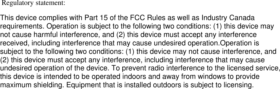 Regulatory statement:This device complies with Part 15 of the FCC Rules as well as Industry Canada requirements. Operation is subject to the following two conditions: (1) this device may not cause harmful interference, and (2) this device must accept any interferencereceived, including interference that may cause undesired operation.Operation is subject to the following two conditions: (1) this device may not cause interference, and (2) this device must accept any interference, including interference that may cause undesired operation of the device. To prevent radio interference to the licensed service, this device is intended to be operated indoors and away from windows to provide maximum shielding. Equipment that is installed outdoors is subject to licensing.