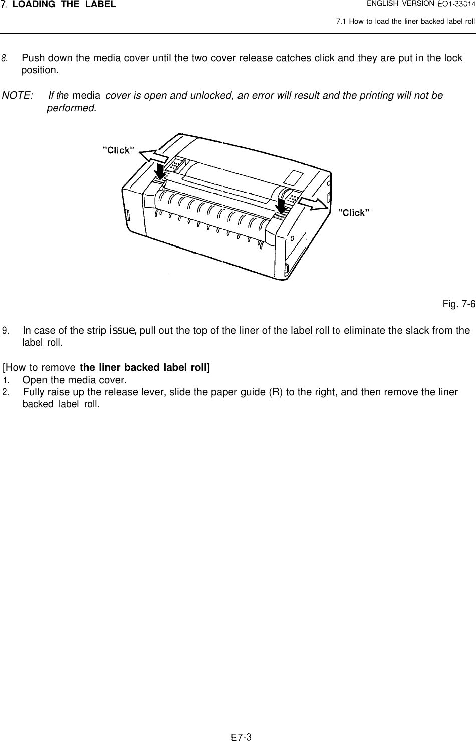 7. LOADING THE LABEL ENGLISH VERSION E01-330147.1 How to load the liner backed label roll8. Push down the media cover until the two cover release catches click and they are put in the lockposition.NOTE: If the mediaperformed. cover is open and unlocked, an error will result and the printing will not beFig. 7-69.In case of the strip issue, pull out the top of the liner of the label roll to eliminate the slack from thelabel roll.[How to remove the liner backed label roll]1.Open the media cover.2.Fully raise up the release lever, slide the paper guide (R) to the right, and then remove the linerbacked label roll.E7-3