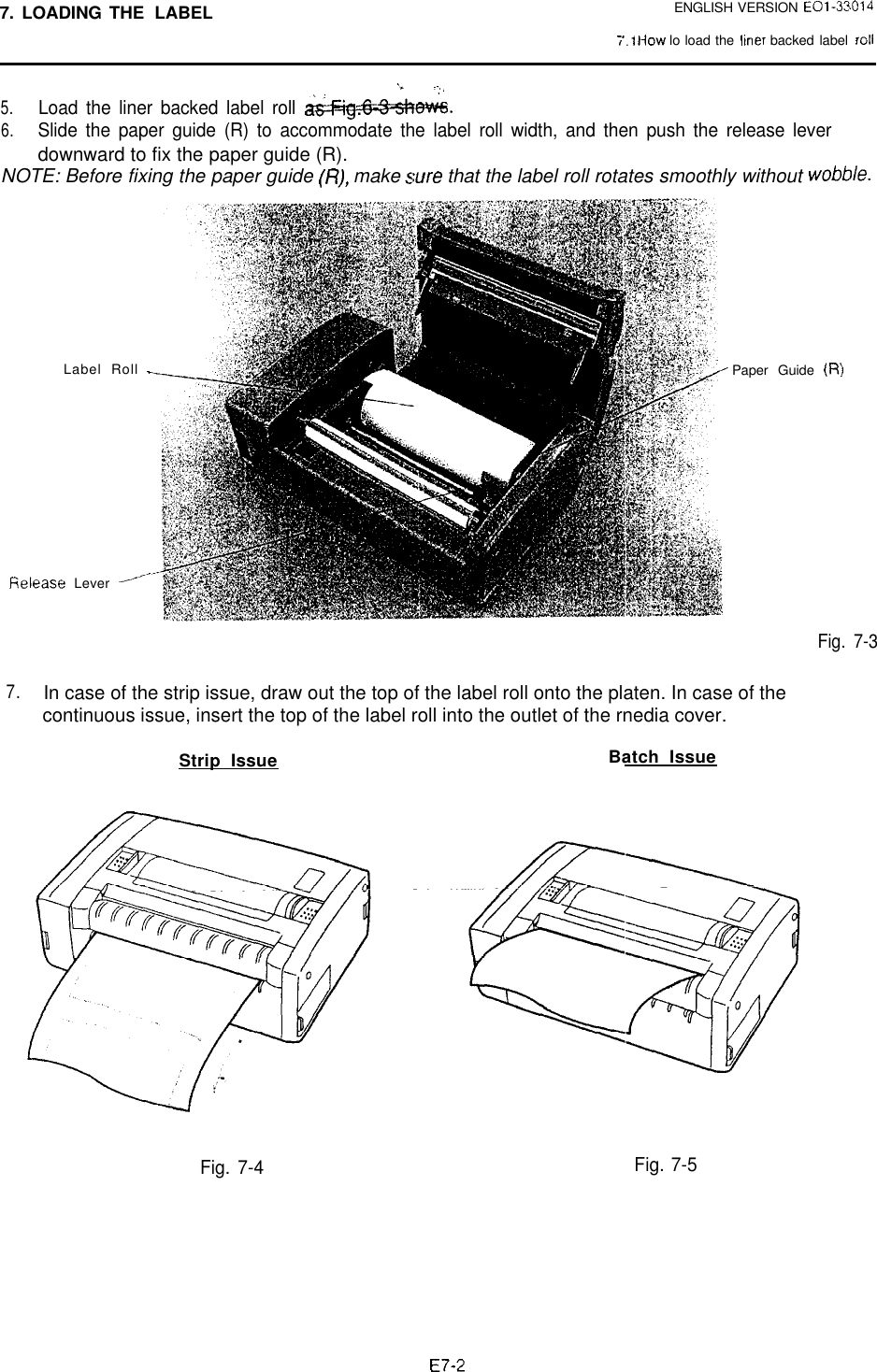 7. LOADING THE LABELENGLISH VERSION EOl-33014;‘.I How lo load the lmer backed label rot1‘* .-,,,5.Load the liner backed label roll WM.6.Slide the paper guide (R) to accommodate the label roll width, and then push the release leverdownward to fix the paper guide (R).NOTE: Before fixing the paper guide (I?), make sure that the label roll rotates smoothly without wobble.Label Roll -fielease Lever --‘-Paper Guide (R)Fig. 7-37.In case of the strip issue, draw out the top of the label roll onto the platen. In case of thecontinuous issue, insert the top of the label roll into the outlet of the rnedia cover.Strip Issue Batch IssueFig. 7-4 Fig. 7-5E7-2