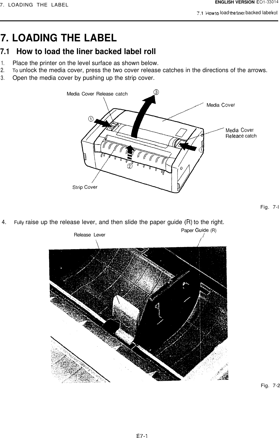 7. LOADING THE LABELENGLISH VERSION EOl-330147.1HOW KI load the lmer backed label roll7. LOADING THE LABEL7.1How to load the liner backed label roll1.Place the printer on the level surface as shown below.2.To unlock the media cover, press the two cover release catches in the directions of the arrows.3.Open the media cover by pushing up the strip cover.Media Cover Release catch0Media  CoverMedia CoverReleace catchFig. 7-l4.Fully raise up the release lever, and then slide the paper guide (R) to the right.Paper Gu;de(R)Release LeverFig. 7-2E7-1