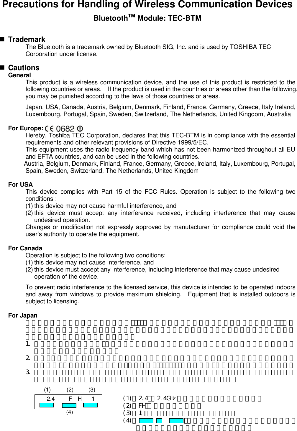 Precautions for Handling of Wireless Communication Devices BluetoothTM Module: TEC-BTM  n Trademark  The Bluetooth is a trademark owned by Bluetooth SIG, Inc. and is used by TOSHIBA TEC Corporation under license.    n Cautions  General  This product is a wireless communication device, and the use of this product is restricted to the following countries or areas.  If the product is used in the countries or areas other than the following, you may be punished according to the laws of those countries or areas.    Japan, USA, Canada, Austria, Belgium, Denmark, Finland, France, Germany, Greece, Italy Ireland, Luxembourg, Portugal, Spain, Sweden, Switzerland, The Netherlands, United Kingdom, Australia  For Europe:  Hereby, Toshiba TEC Corporation, declares that this TEC-BTM is in compliance with the essential requirements and other relevant provisions of Directive 1999/5/EC.  This equipment uses the radio frequency band which has not been harmonized throughout all EU and EFTA countries, and can be used in the following countries.  Austria, Belgium, Denmark, Finland, France, Germany, Greece, Ireland, Italy, Luxembourg, Portugal, Spain, Sweden, Switzerland, The Netherlands, United Kingdom  For USA  This device complies with Part 15 of the FCC Rules. Operation is subject to the following two conditions :  (1) this device may not cause harmful interference, and  (2) this device must accept any interference received, including interference that may cause undesired operation.  Changes or modification not expressly approved by manufacturer for compliance could void the user’s authority to operate the equipment.  For Canada    Operation is subject to the following two conditions:  (1) this device may not cause interference, and  (2) this device must accept any interference, including interference that may cause undesired operation of the device.  To prevent radio interference to the licensed service, this device is intended to be operated indoors and away from windows to provide maximum shielding.  Equipment that is installed outdoors is subject to licensing.  For Japan  この機器の使用周波数帯域では、電子ﾚﾝｼﾞ等の産業・科学・医療用機器のほか工場の製造ﾗｲﾝ等で使用されている移動体識別用の構内無線局（免許を要する無線局）及び特定省電力無線局（免許を要しない無線局）が運用されています。   1. この機器を使用する前に、近くで移動体識別用の構内無線局及び特定小電力無線局が運用されていないことを確認して下さい。   2. 万一、この機器から移動識別用の構内無線局に対して電波干渉の事例がした上、下記連絡先にご連絡頂き、混信回避のための処置等（例えば、ﾊﾟｰﾃｨｼｮﾝの設置など）についてご相談して下さい。   3. その他、この機器から移動体識別用の特定小電力無線局に対して電波干渉の事例が発生した場合など何かお困りのことが起きたときには、購入元へお問い合わせ下さい。          2.4 F  H 1 (1) (2) (3) (4) (1)「2.4」： 2.4GHz 帯を使用する無線設備を表す。 (2)「FH」：変調方式を表す。 (3)「1」：予想される与干渉距離を表す。 (4)「 」：全帯域を使用し、かつ移動体識別装置の帯域を回避可能であることを意味する。 