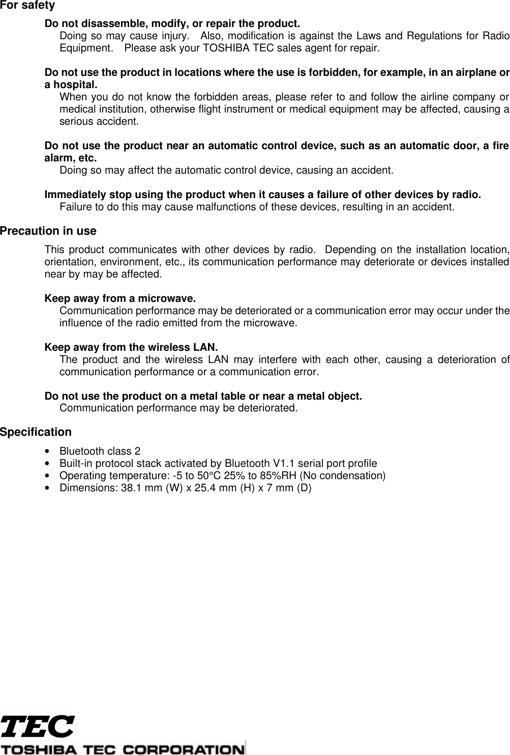  For safety  Do not disassemble, modify, or repair the product.  Doing so may cause injury.  Also, modification is against the Laws and Regulations for Radio Equipment.  Please ask your TOSHIBA TEC sales agent for repair.     Do not use the product in locations where the use is forbidden, for example, in an airplane or a hospital.  When you do not know the forbidden areas, please refer to and follow the airline company or medical institution, otherwise flight instrument or medical equipment may be affected, causing a serious accident.     Do not use the product near an automatic control device, such as an automatic door, a fire alarm, etc.  Doing so may affect the automatic control device, causing an accident.     Immediately stop using the product when it causes a failure of other devices by radio.    Failure to do this may cause malfunctions of these devices, resulting in an accident.    Precaution in use  This product communicates with other devices by radio.  Depending on the installation location, orientation, environment, etc., its communication performance may deteriorate or devices installed near by may be affected.     Keep away from a microwave.    Communication performance may be deteriorated or a communication error may occur under the influence of the radio emitted from the microwave.     Keep away from the wireless LAN.    The product and the wireless LAN may interfere with each other, causing a deterioration of communication performance or a communication error.     Do not use the product on a metal table or near a metal object.    Communication performance may be deteriorated.    Specification • Bluetooth class 2 • Built-in protocol stack activated by Bluetooth V1.1 serial port profile • Operating temperature: -5 to 50°C 25% to 85%RH (No condensation)   • Dimensions: 38.1 mm (W) x 25.4 mm (H) x 7 mm (D) 