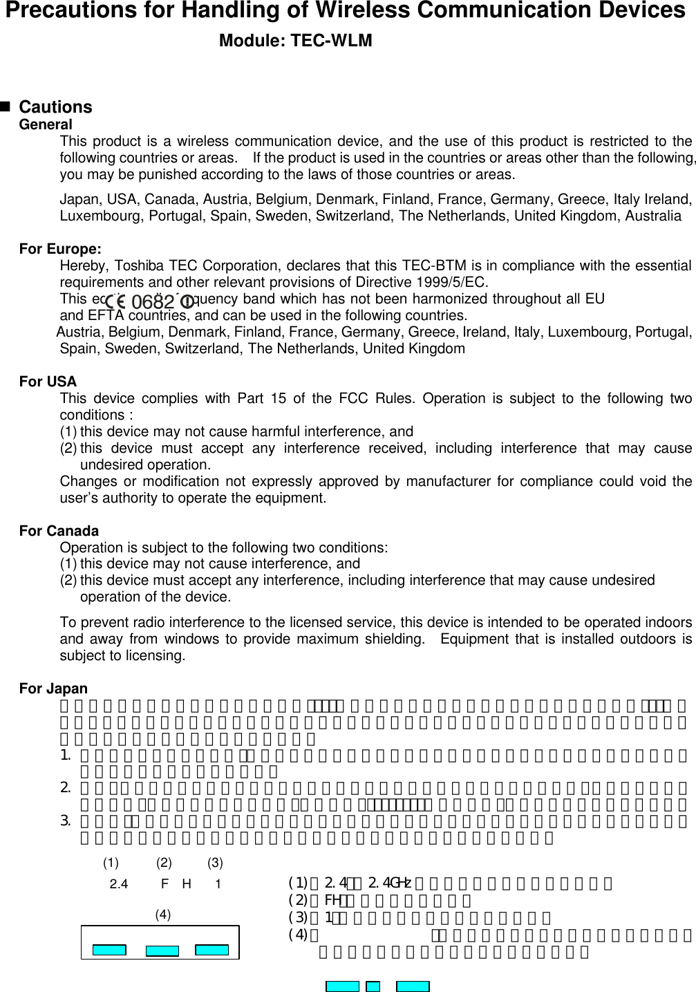 Precautions for Handling of Wireless Communication Devices Module: TEC-WLM   n Cautions  General  This product is a wireless communication device, and the use of this product is restricted to the following countries or areas.  If the product is used in the countries or areas other than the following, you may be punished according to the laws of those countries or areas.    Japan, USA, Canada, Austria, Belgium, Denmark, Finland, France, Germany, Greece, Italy Ireland, Luxembourg, Portugal, Spain, Sweden, Switzerland, The Netherlands, United Kingdom, Australia  For Europe:  Hereby, Toshiba TEC Corporation, declares that this TEC-BTM is in compliance with the essential requirements and other relevant provisions of Directive 1999/5/EC.  This eq the radio frequency band which has not been harmonized throughout all EU and EFTA countries, and can be used in the following countries.  Austria, Belgium, Denmark, Finland, France, Germany, Greece, Ireland, Italy, Luxembourg, Portugal, Spain, Sweden, Switzerland, The Netherlands, United Kingdom  For USA  This device complies with Part 15 of the FCC Rules. Operation is subject to the following two conditions :  (1) this device may not cause harmful interference, and  (2) this device must accept any interference received, including interference that may cause undesired operation.  Changes or modification not expressly approved by manufacturer for compliance could void the user’s authority to operate the equipment.  For Canada    Operation is subject to the following two conditions:  (1) this device may not cause interference, and  (2) this device must accept any interference, including interference that may cause undesired operation of the device.  To prevent radio interference to the licensed service, this device is intended to be operated indoors and away from windows to provide maximum shielding.  Equipment that is installed outdoors is subject to licensing.  For Japan  この機器の使用周波数帯域では、電子ﾚﾝｼﾞ等の産業・科学・医療用機器のほか工場の製造ﾗｲﾝ等で使用されている移動体識別用の構内無線局（免許を要する無線局）及び特定省電力無線局（免許を要しない無線局）が運用されています。   1. この機器を使用する前に、近くで移動体識別用の構内無線局及び特定小電力無線局が運用されていないことを確認して下さい。   2. 万一、この機器から移動識別用の構内無線局に対して電波干渉の事例がした上、下記連絡先にご連絡頂き、混信回避のための処置等（例えば、ﾊﾟｰﾃｨｼｮﾝの設置など）についてご相談して下さい。   3. その他、この機器から移動体識別用の特定小電力無線局に対して電波干渉の事例が発生した場合など何かお困りのことが起きたときには、購入元へお問い合わせ下さい。          2.4 F  H 1 (1) (2) (3) (4) (1)「2.4」： 2.4GHz 帯を使用する無線設備を表す。 (2)「FH」：変調方式を表す。 (3)「1」：予想される与干渉距離を表す。 (4)「  」：全帯域を使用し、かつ移動体識別装置の帯域を回避可能であることを意味する。 
