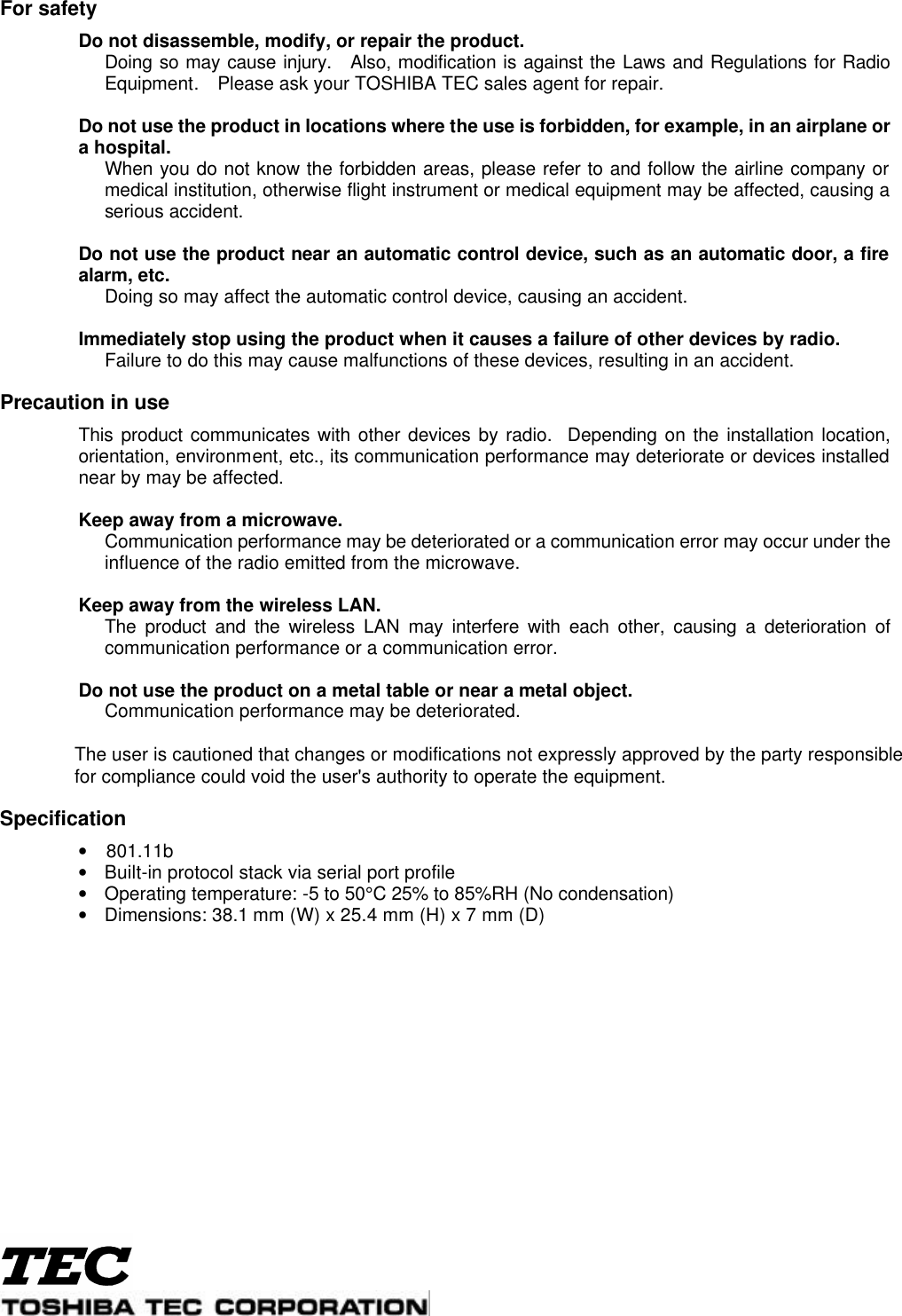  For safety  Do not disassemble, modify, or repair the product.  Doing so may cause injury.  Also, modification is against the Laws and Regulations for Radio Equipment.  Please ask your TOSHIBA TEC sales agent for repair.     Do not use the product in locations where the use is forbidden, for example, in an airplane or a hospital.  When you do not know the forbidden areas, please refer to and follow the airline company or medical institution, otherwise flight instrument or medical equipment may be affected, causing a serious accident.     Do not use the product near an automatic control device, such as an automatic door, a fire alarm, etc.  Doing so may affect the automatic control device, causing an accident.     Immediately stop using the product when it causes a failure of other devices by radio.    Failure to do this may cause malfunctions of these devices, resulting in an accident.    Precaution in use  This product communicates with other devices by radio.  Depending on the installation location, orientation, environment, etc., its communication performance may deteriorate or devices installed near by may be affected.     Keep away from a microwave.    Communication performance may be deteriorated or a communication error may occur under the influence of the radio emitted from the microwave.     Keep away from the wireless LAN.    The product and the wireless LAN may interfere with each other, causing a deterioration of communication performance or a communication error.     Do not use the product on a metal table or near a metal object.    Communication performance may be deteriorated.                           The user is cautioned that changes or modifications not expressly approved by the party responsible              for compliance could void the user&apos;s authority to operate the equipment.  Specification •    801.11b • Built-in protocol stack via serial port profile • Operating temperature: -5 to 50°C 25% to 85%RH (No condensation)   • Dimensions: 38.1 mm (W) x 25.4 mm (H) x 7 mm (D) 