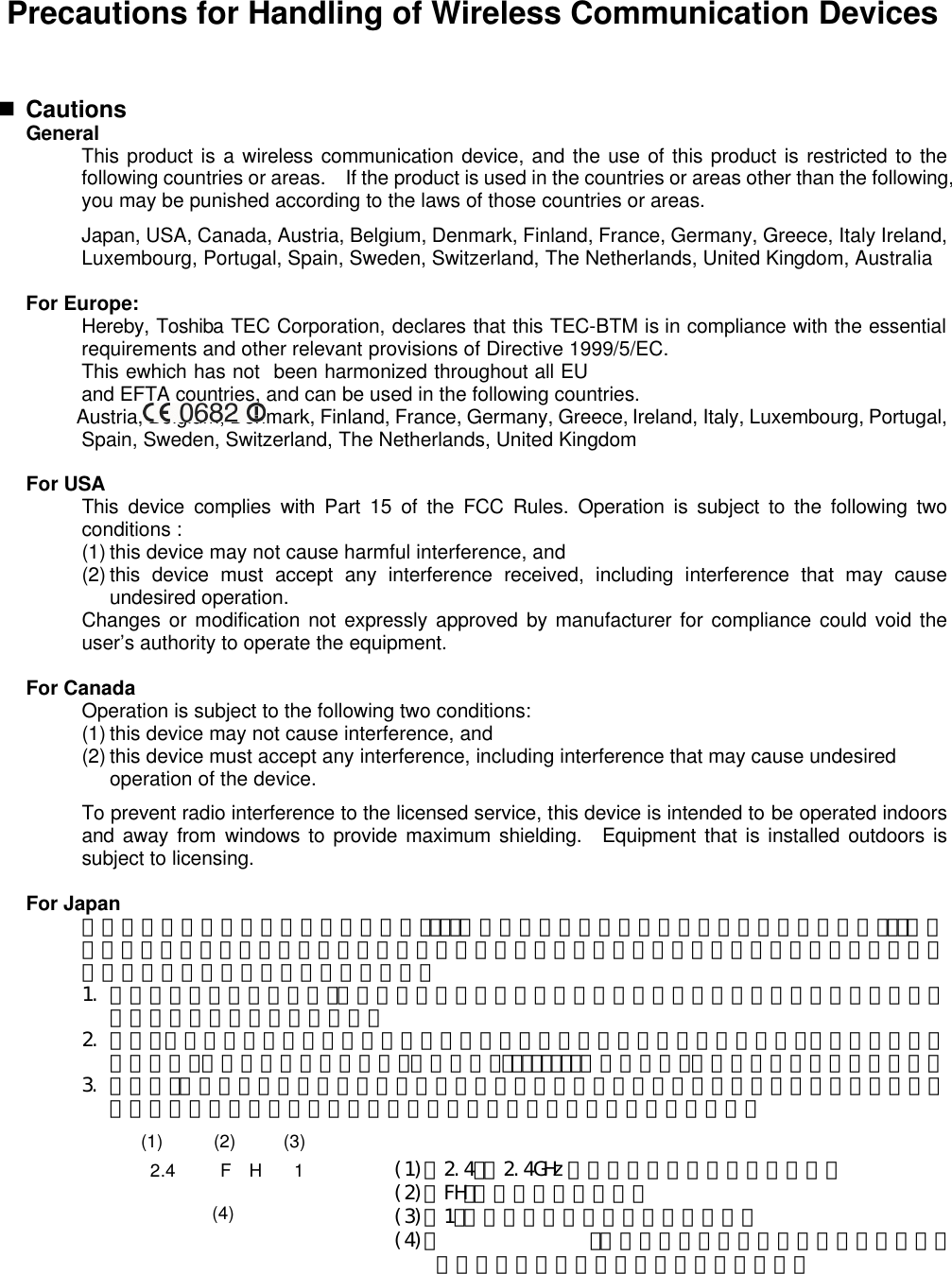 Precautions for Handling of Wireless Communication Devices    n Cautions  General  This product is a wireless communication device, and the use of this product is restricted to the following countries or areas.  If the product is used in the countries or areas other than the following, you may be punished according to the laws of those countries or areas.    Japan, USA, Canada, Austria, Belgium, Denmark, Finland, France, Germany, Greece, Italy Ireland, Luxembourg, Portugal, Spain, Sweden, Switzerland, The Netherlands, United Kingdom, Australia  For Europe:  Hereby, Toshiba TEC Corporation, declares that this TEC-BTM is in compliance with the essential requirements and other relevant provisions of Directive 1999/5/EC.  This ewhich has not  been harmonized throughout all EU and EFTA countries, and can be used in the following countries.  Austria, Belgium, Denmark, Finland, France, Germany, Greece, Ireland, Italy, Luxembourg, Portugal, Spain, Sweden, Switzerland, The Netherlands, United Kingdom  For USA  This device complies with Part 15 of the FCC Rules. Operation is subject to the following two conditions :  (1) this device may not cause harmful interference, and  (2) this device must accept any interference received, including interference that may cause undesired operation.  Changes or modification not expressly approved by manufacturer for compliance could void the user’s authority to operate the equipment.  For Canada    Operation is subject to the following two conditions:  (1) this device may not cause interference, and  (2) this device must accept any interference, including interference that may cause undesired operation of the device.  To prevent radio interference to the licensed service, this device is intended to be operated indoors and away from windows to provide maximum shielding.  Equipment that is installed outdoors is subject to licensing.  For Japan  この機器の使用周波数帯域では、電子ﾚﾝｼﾞ等の産業・科学・医療用機器のほか工場の製造ﾗｲﾝ等で使用されている移動体識別用の構内無線局（免許を要する無線局）及び特定省電力無線局（免許を要しない無線局）が運用されています。   1. この機器を使用する前に、近くで移動体識別用の構内無線局及び特定小電力無線局が運用されていないことを確認して下さい。   2. 万一、この機器から移動識別用の構内無線局に対して電波干渉の事例がした上、下記連絡先にご連絡頂き、混信回避のための処置等（例えば、ﾊﾟｰﾃｨｼｮﾝの設置など）についてご相談して下さい。   3. その他、この機器から移動体識別用の特定小電力無線局に対して電波干渉の事例が発生した場合など何かお困りのことが起きたときには、購入元へお問い合わせ下さい。          2.4 F  H 1 (1) (2) (3) (4) (1)「2.4」： 2.4GHz 帯を使用する無線設備を表す。 (2)「FH」：変調方式を表す。 (3)「1」：予想される与干渉距離を表す。 (4)「  」：全帯域を使用し、かつ移動体識別装置の帯域を回避可能であることを意味する。 