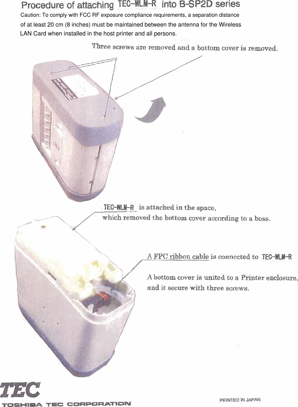 Procedure of attaching TEC-~ into B*P2D series . ---. Three are removed an$ a-bottom cover is remove&amp; TEHU-ft is attached in the space, the bottom cover according to a boss. TOOHIM TEC CORPORATlON A FPC ribbon cable is connected to TEGWLM-R - - - , A bottom cover is united to a Printer enclosure, and it secure with three smws. 1 LAN Card when installed in the host printer and all persons.Caution: To comply with FCC RF exposure compliance requirements, a separation distance of at least 20 cm (8 inches) must be maintained between the antenna for the Wireless