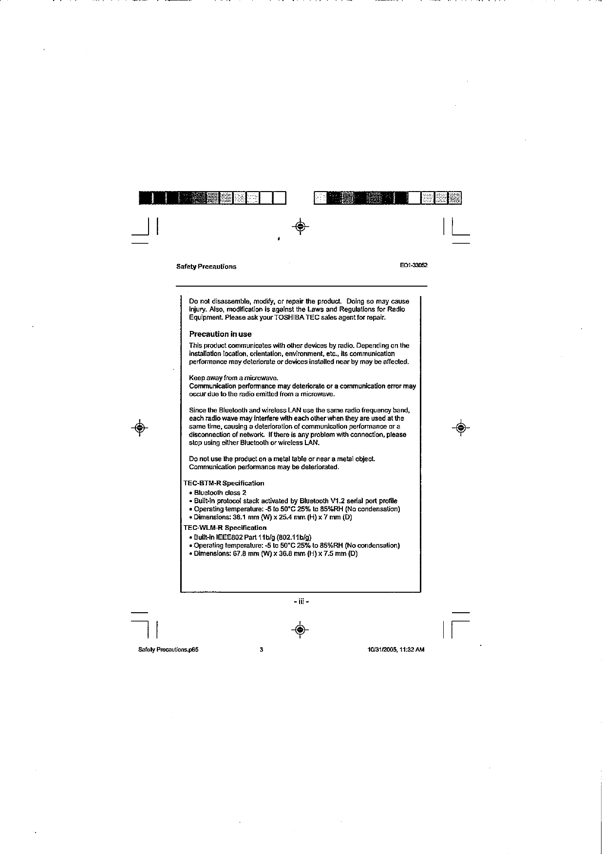 Safety Precautions EOI-~D~~ Do not disassemble, modify, or repair the produd  Doing so may cause injury. Also, modScation is against lhe Laws and Regulations for Radio Equipment Please ask yourTOSHlBATEC sales agentfor repair. Precaution in use This produd communicates with other devices by radio. Depending on lhe installation location, orientation, envimnment, etc.,  ita communication performance may deteriorate or devices installed near by may beaffected. Keep awayfmm a microwave. Communication performance may deletiorale or a communication emrr may occur due tolhe radio emitted from a microwave. Since the Bluelooh and wireless LAN use the same radio frequency band, each radio wave may interferevith each otherwhen they are used at lhe same time, causing a delerioration of communication performance or a disconnection of nnetwoh If there is any pmblem wN1 connection, please slop using eilher Bluetwlh or wireless IAN. DO not use the pmdudon a metal table or near a me1 object. Communication performance may be deleriorated. TEC-BTM-RSpeslfication BI~etooth class 2 - Built-in pmhi slack activated by Blueboth V1.2  serial part profile Operating temperature: -5 to 50&apos;C  25% to 85XRH (No candensation) Dimensions: 38.1  mm (W) x 25.4 mm (H) x 7 mm (0) TEC-WLM-R Specification Built-in IEEE802 Part ilblg (802.11blg) Operating temperature: 5 to 50&apos;C  25% to 85%RH (No condensation) Dimensions: 67.8  mm (WJ x 36.8  mm (H) x 7.5  mm (0) 