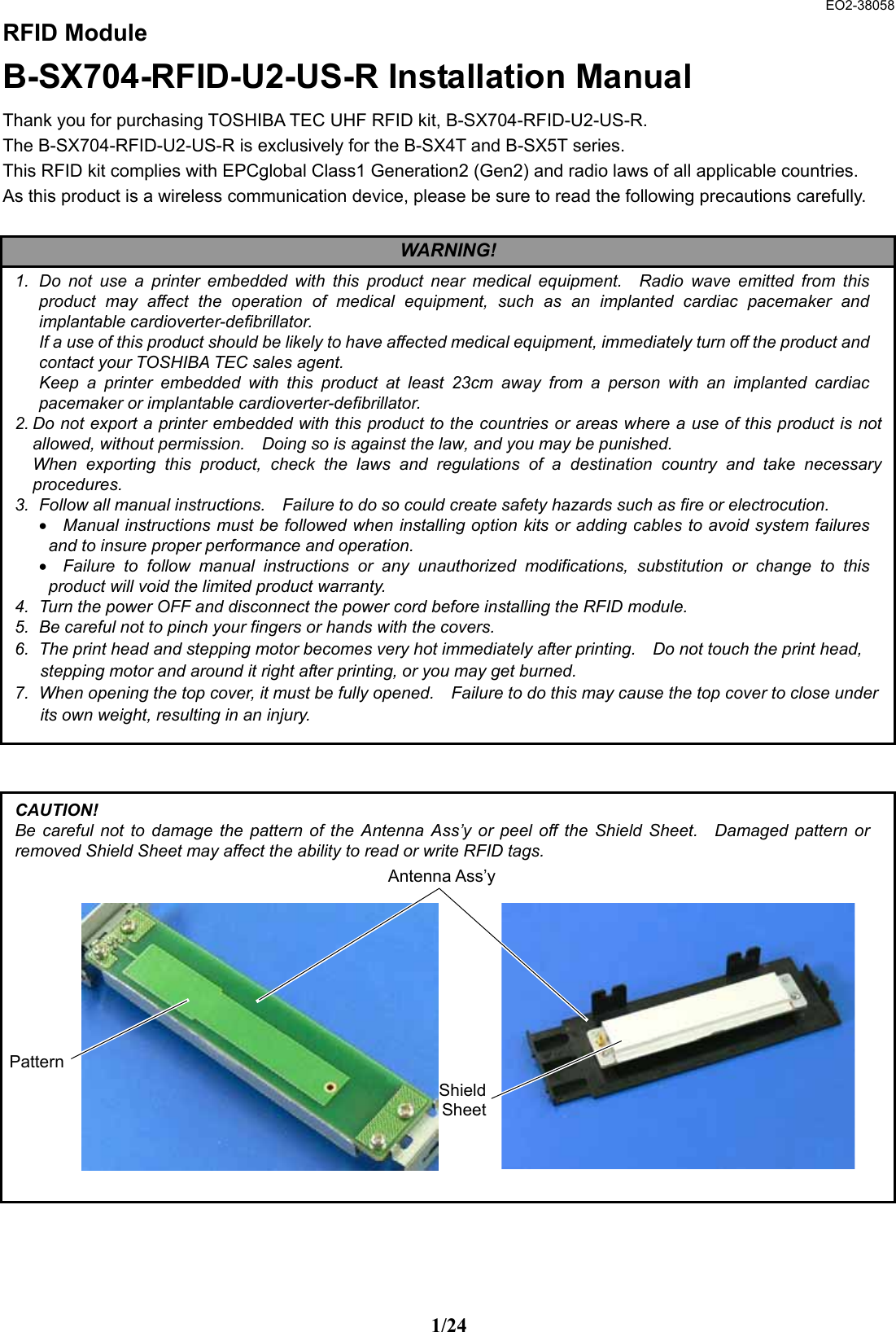  EO2-38058 1/24 RFID Module B-SX704-RFID-U2-US-R Installation Manual Thank you for purchasing TOSHIBA TEC UHF RFID kit, B-SX704-RFID-U2-US-R. The B-SX704-RFID-U2-US-R is exclusively for the B-SX4T and B-SX5T series. This RFID kit complies with EPCglobal Class1 Generation2 (Gen2) and radio laws of all applicable countries.   As this product is a wireless communication device, please be sure to read the following precautions carefully.                                            1.  Do not use a printer embedded with this product near medical equipment.  Radio wave emitted from this product may affect the operation of medical equipment, such as an implanted cardiac pacemaker and implantable cardioverter-defibrillator.   If a use of this product should be likely to have affected medical equipment, immediately turn off the product and contact your TOSHIBA TEC sales agent.   Keep a printer embedded with this product at least 23cm away from a person with an implanted cardiac pacemaker or implantable cardioverter-defibrillator.     2. Do not export a printer embedded with this product to the countries or areas where a use of this product is notallowed, without permission.    Doing so is against the law, and you may be punished.     When exporting this product, check the laws and regulations of a destination country and take necessaryprocedures.  3.  Follow all manual instructions.    Failure to do so could create safety hazards such as fire or electrocution. •  Manual instructions must be followed when installing option kits or adding cables to avoid system failures and to insure proper performance and operation.   •  Failure to follow manual instructions or any unauthorized modifications, substitution or change to this product will void the limited product warranty.   4.  Turn the power OFF and disconnect the power cord before installing the RFID module. 5.  Be careful not to pinch your fingers or hands with the covers. 6.  The print head and stepping motor becomes very hot immediately after printing.    Do not touch the print head, stepping motor and around it right after printing, or you may get burned.   7.  When opening the top cover, it must be fully opened.    Failure to do this may cause the top cover to close under its own weight, resulting in an injury. WARNING! CAUTION! Be careful not to damage the pattern of the Antenna Ass’y or peel off the Shield Sheet.  Damaged pattern or removed Shield Sheet may affect the ability to read or write RFID tags.                PatternShieldSheetAntenna Ass’y