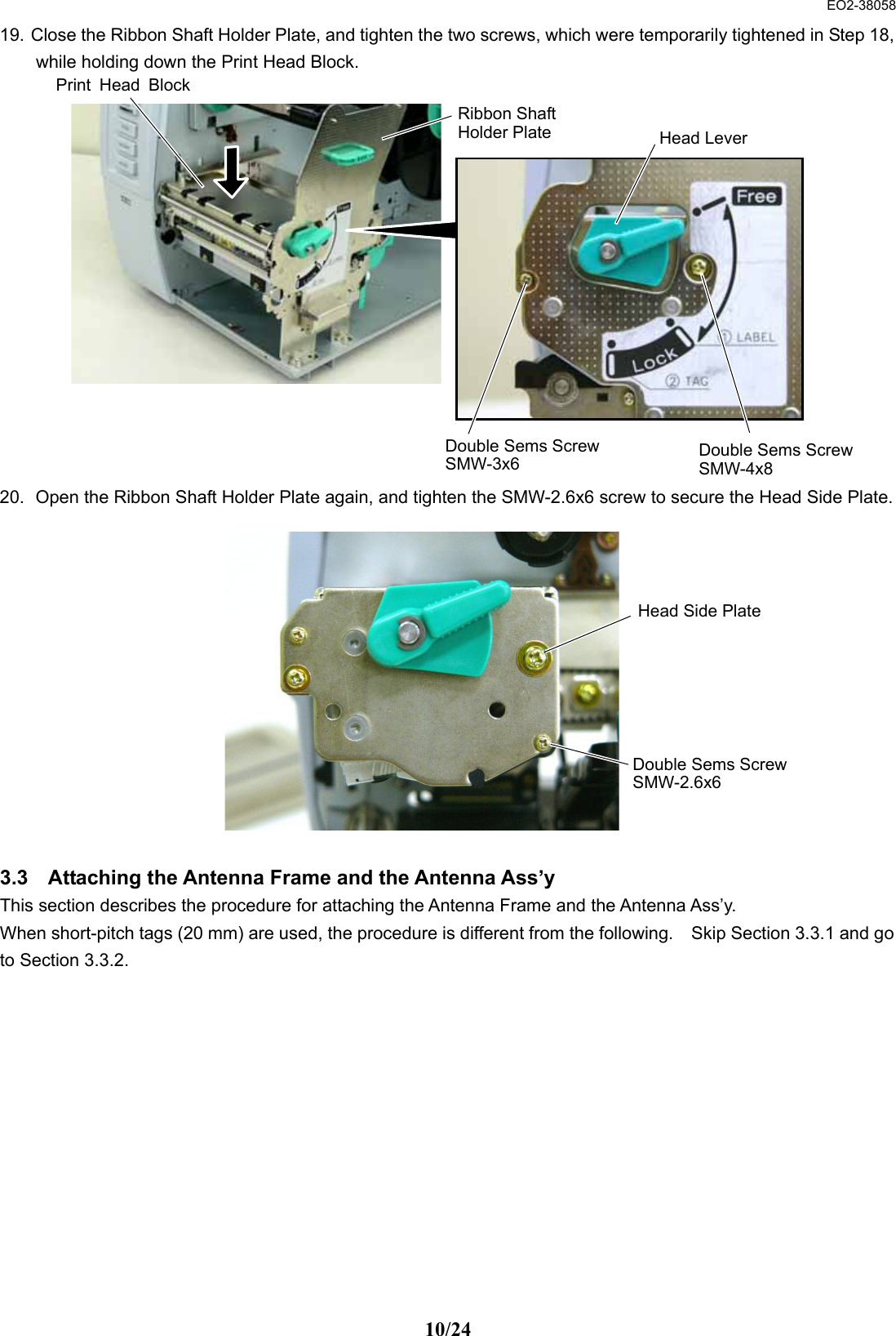  EO2-38058 10/24 19. Close the Ribbon Shaft Holder Plate, and tighten the two screws, which were temporarily tightened in Step 18, while holding down the Print Head Block.                20.  Open the Ribbon Shaft Holder Plate again, and tighten the SMW-2.6x6 screw to secure the Head Side Plate.              3.3  Attaching the Antenna Frame and the Antenna Ass’y This section describes the procedure for attaching the Antenna Frame and the Antenna Ass’y. When short-pitch tags (20 mm) are used, the procedure is different from the following.    Skip Section 3.3.1 and go to Section 3.3.2.   Print Head BlockDouble Sems ScrewSMW-4x8 Double Sems ScrewSMW-3x6 Ribbon Shaft Holder Plate  Head Lever Double Sems ScrewSMW-2.6x6 Head Side Plate 