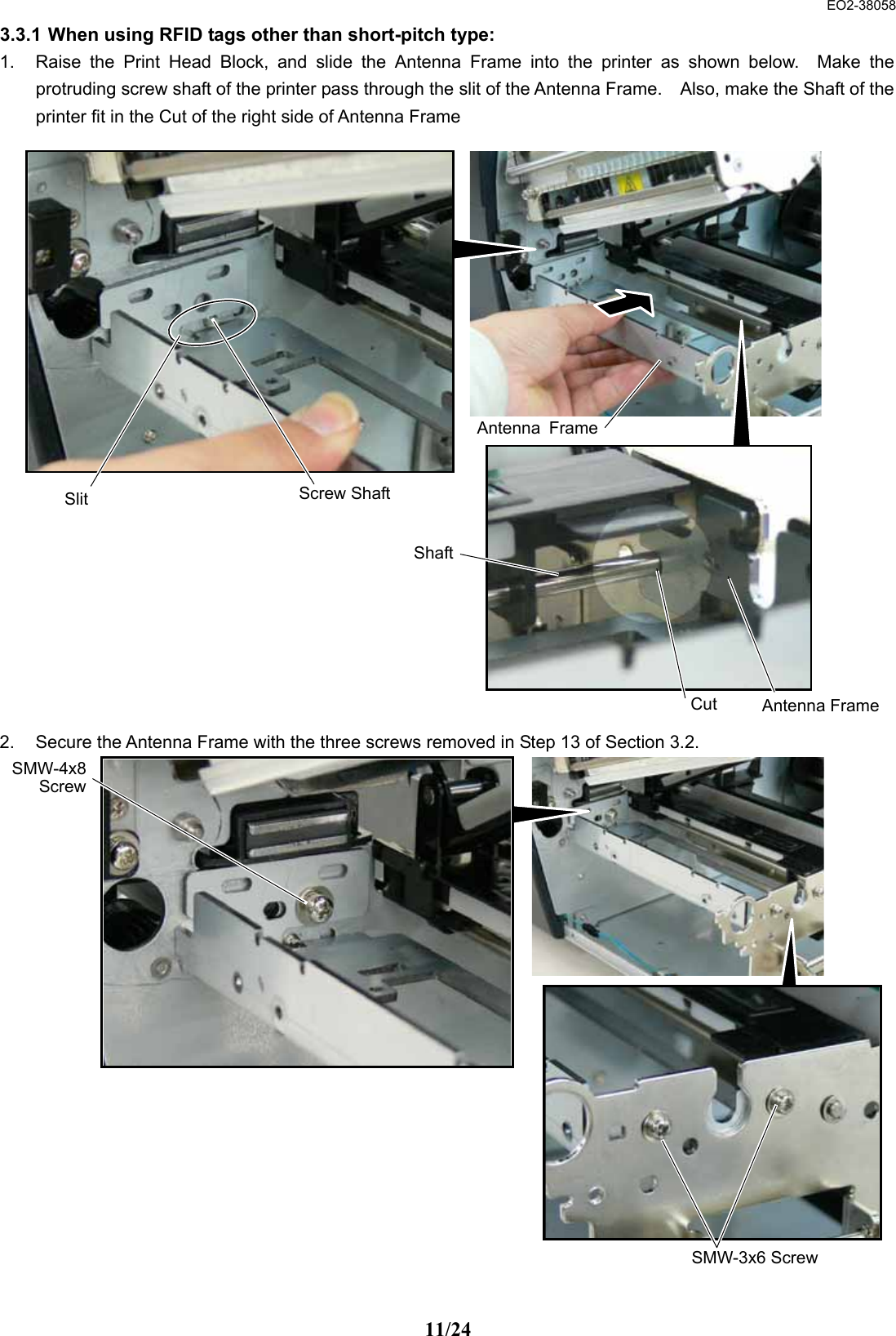  EO2-38058 11/24 3.3.1 When using RFID tags other than short-pitch type:  1.  Raise the Print Head Block, and slide the Antenna Frame into the printer as shown below.  Make the protruding screw shaft of the printer pass through the slit of the Antenna Frame.    Also, make the Shaft of the printer fit in the Cut of the right side of Antenna Frame                         2.  Secure the Antenna Frame with the three screws removed in Step 13 of Section 3.2.                     Antenna FrameScrew Shaft SlitShaftCut Antenna FrameSMW-3x6 ScrewSMW-4x8 Screw