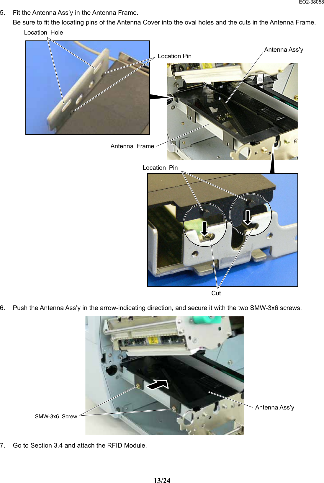  EO2-38058 13/24 5.  Fit the Antenna Ass’y in the Antenna Frame.   Be sure to fit the locating pins of the Antenna Cover into the oval holes and the cuts in the Antenna Frame.                             6.  Push the Antenna Ass’y in the arrow-indicating direction, and secure it with the two SMW-3x6 screws.              7.  Go to Section 3.4 and attach the RFID Module.  Antenna Ass’yCutLocation PinAntenna FrameLocation HoleLocation PinSMW-3x6 ScrewAntenna Ass’y
