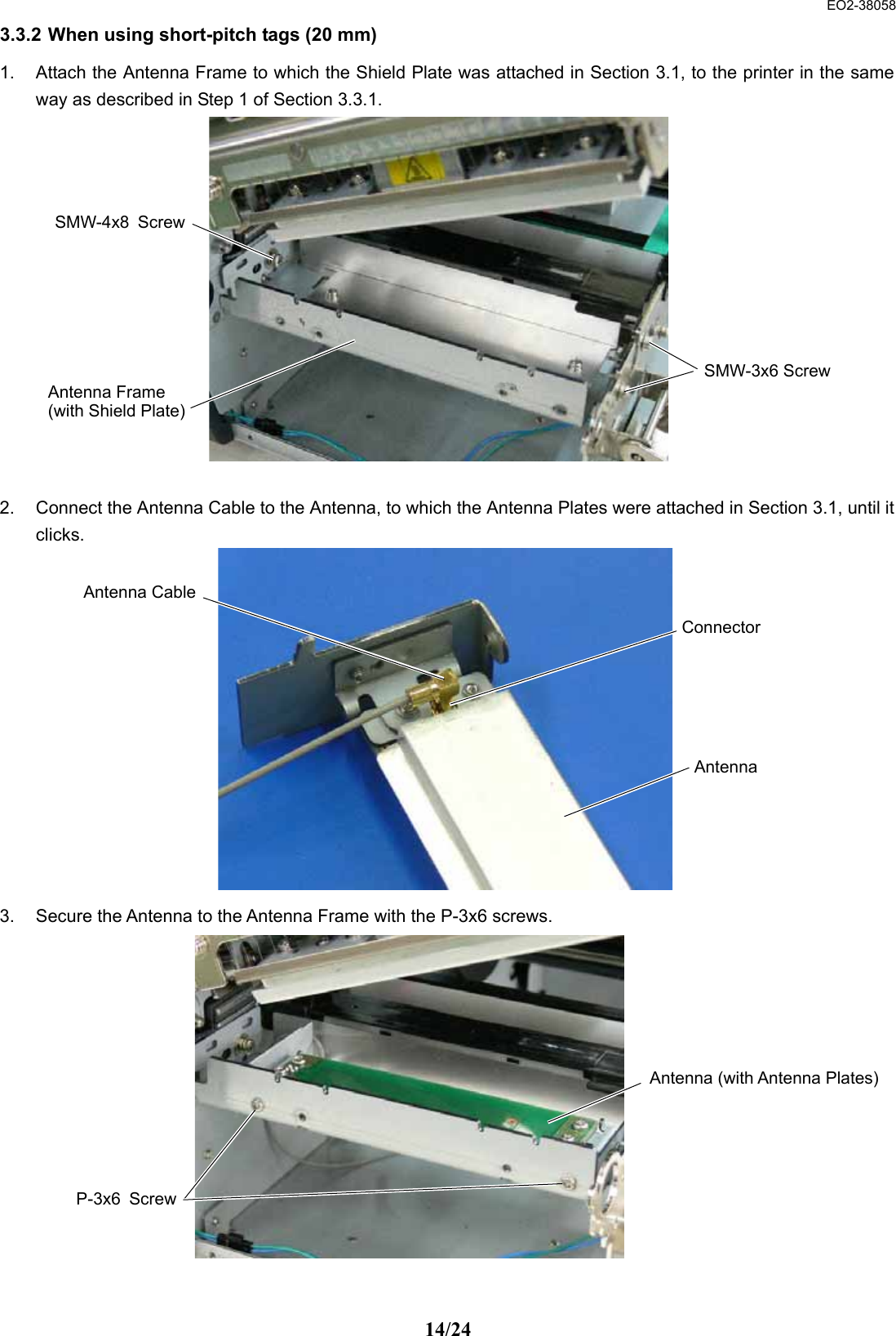  EO2-38058 14/24 3.3.2 When using short-pitch tags (20 mm) 1.  Attach the Antenna Frame to which the Shield Plate was attached in Section 3.1, to the printer in the same way as described in Step 1 of Section 3.3.1.               2.  Connect the Antenna Cable to the Antenna, to which the Antenna Plates were attached in Section 3.1, until it clicks.              3.  Secure the Antenna to the Antenna Frame with the P-3x6 screws.              Antenna CableAntenna Connector Antenna Frame (with Shield Plate) SMW-4x8 ScrewSMW-3x6 ScrewAntenna (with Antenna Plates)P-3x6 Screw