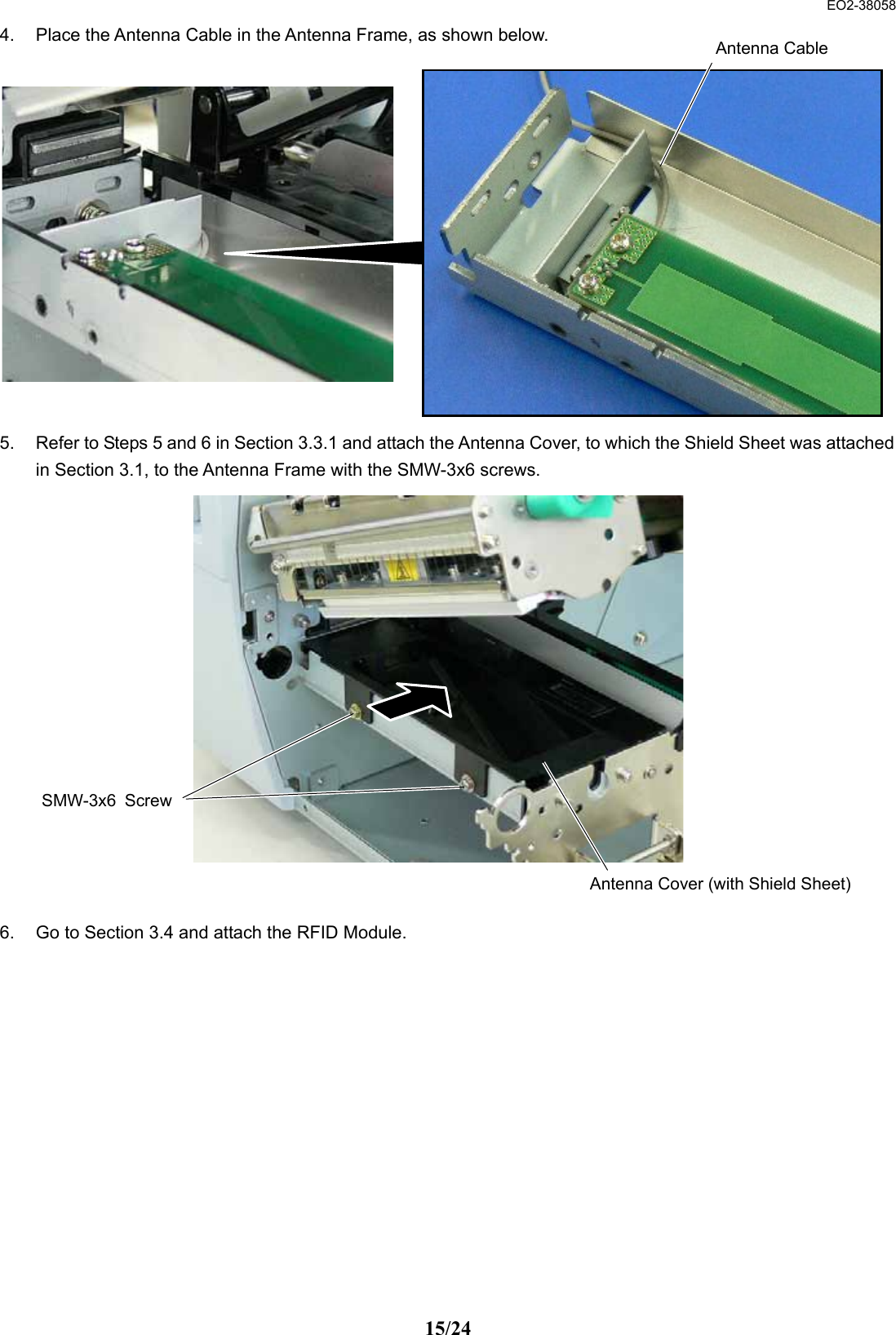  EO2-38058 15/24 4.  Place the Antenna Cable in the Antenna Frame, as shown below.               5.  Refer to Steps 5 and 6 in Section 3.3.1 and attach the Antenna Cover, to which the Shield Sheet was attached in Section 3.1, to the Antenna Frame with the SMW-3x6 screws.                 6.  Go to Section 3.4 and attach the RFID Module.      SMW-3x6 ScrewAntenna Cover (with Shield Sheet)Antenna Cable