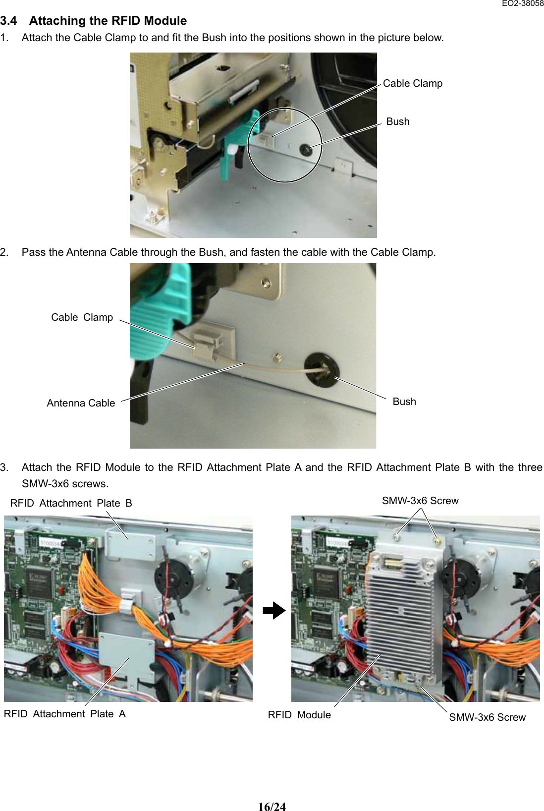  EO2-38058 16/24 3.4  Attaching the RFID Module 1.  Attach the Cable Clamp to and fit the Bush into the positions shown in the picture below.             2.  Pass the Antenna Cable through the Bush, and fasten the cable with the Cable Clamp.             3.  Attach the RFID Module to the RFID Attachment Plate A and the RFID Attachment Plate B with the three SMW-3x6 screws.                  Bush Cable Clamp Bush Cable ClampAntenna CableRFID Attachment Plate BSMW-3x6 ScrewSMW-3x6 Screw RFID ModuleRFID Attachment Plate A