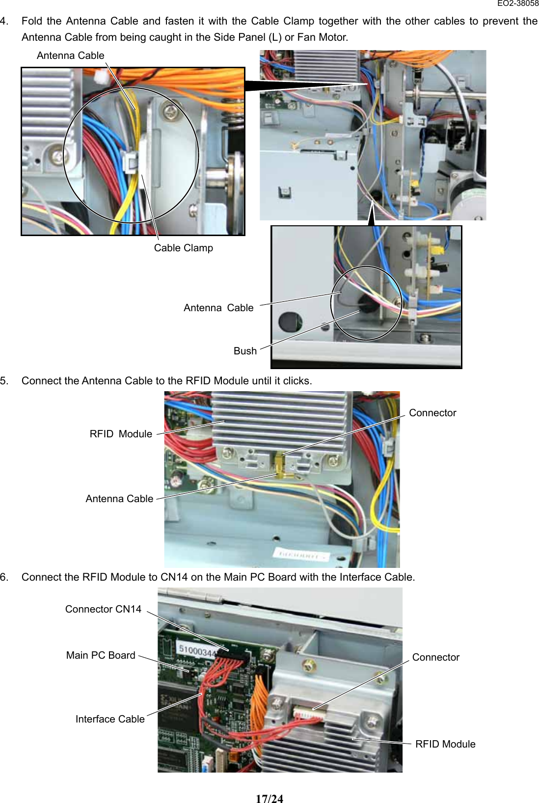  EO2-38058 17/24 4.  Fold the Antenna Cable and fasten it with the Cable Clamp together with the other cables to prevent the Antenna Cable from being caught in the Side Panel (L) or Fan Motor.                     5.  Connect the Antenna Cable to the RFID Module until it clicks.            6.  Connect the RFID Module to CN14 on the Main PC Board with the Interface Cable.            Cable Clamp BushAntenna CableAntenna CableAntenna CableRFID ModuleConnector Connector Connector CN14RFID ModuleInterface CableMain PC Board
