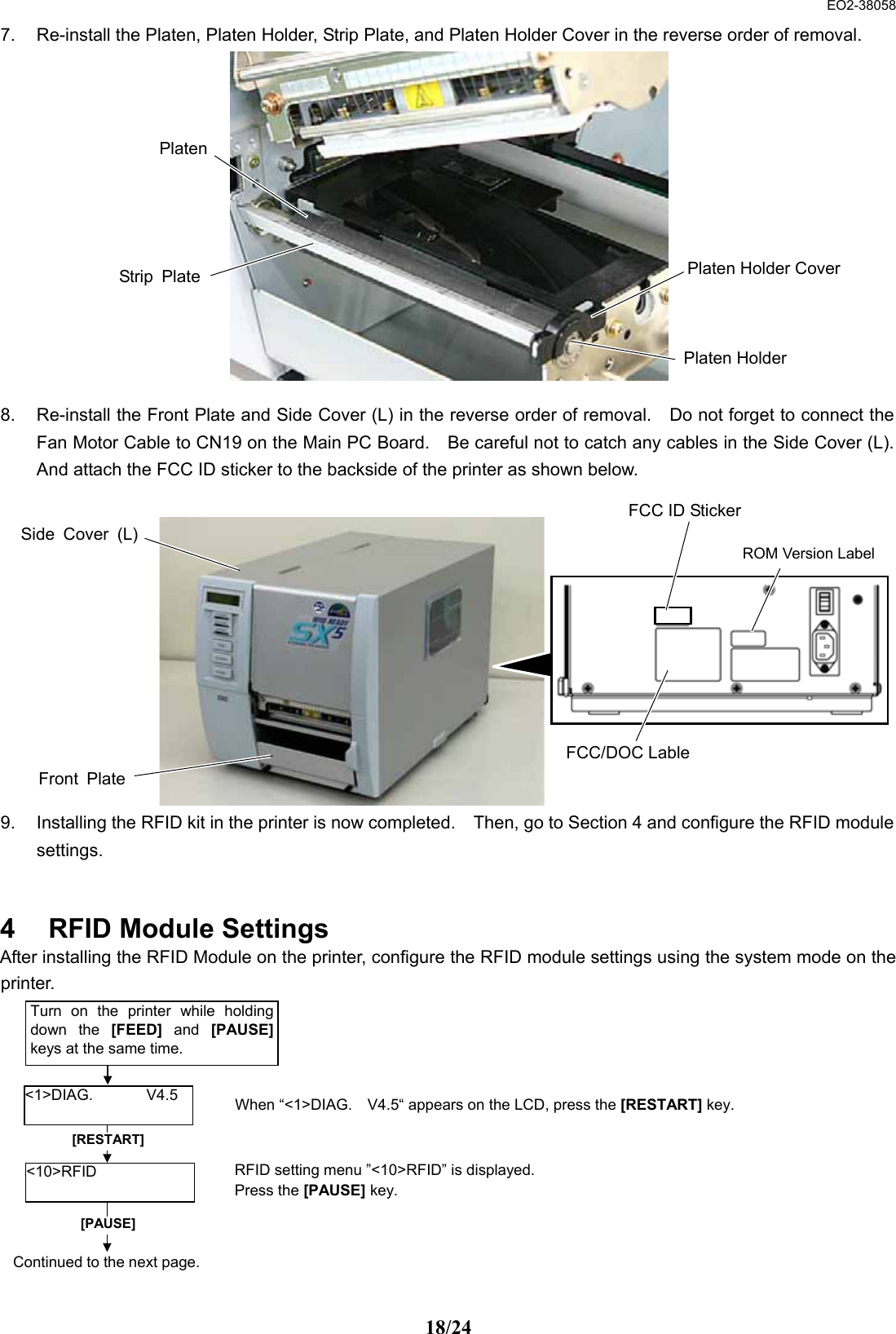  EO2-38058 18/24 7.  Re-install the Platen, Platen Holder, Strip Plate, and Platen Holder Cover in the reverse order of removal.                  8.  Re-install the Front Plate and Side Cover (L) in the reverse order of removal.    Do not forget to connect the Fan Motor Cable to CN19 on the Main PC Board.    Be careful not to catch any cables in the Side Cover (L). And attach the FCC ID sticker to the backside of the printer as shown below.             9.  Installing the RFID kit in the printer is now completed.    Then, go to Section 4 and configure the RFID module settings.   4  RFID Module Settings After installing the RFID Module on the printer, configure the RFID module settings using the system mode on the printer.             Strip PlatePlatenPlaten HolderPlaten Holder CoverFront PlateSide Cover (L)RFID setting menu ”&lt;10&gt;RFID” is displayed.   Press the [PAUSE] key.  [RESTART] &lt;10&gt;RFID  &lt;1&gt;DIAG.       V4.5 Turn on the printer while holding down the [FEED] and [PAUSE] keys at the same time.   When “&lt;1&gt;DIAG.    V4.5“ appears on the LCD, press the [RESTART] key. [PAUSE] Continued to the next page.FCC ID Sticker ROM Version Label FCC/DOC Lable 