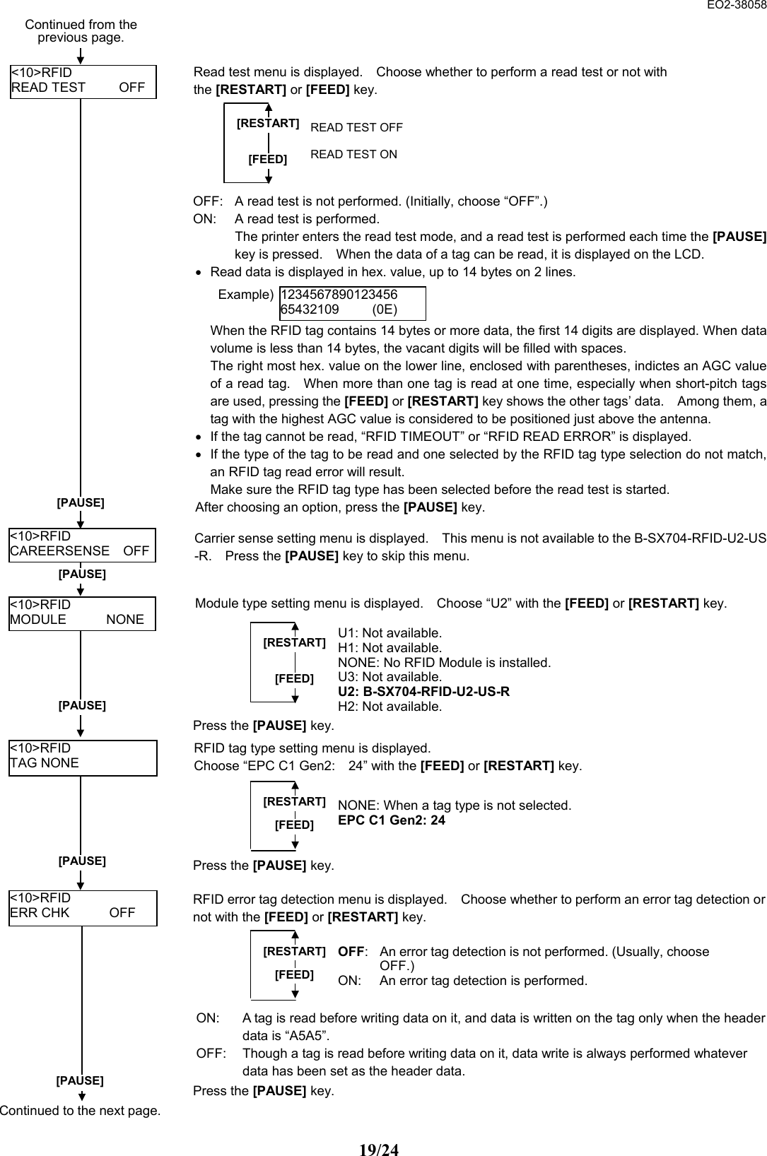  EO2-38058 19/24                                                &lt;10&gt;RFID TAG NONE RFID tag type setting menu is displayed.   Choose “EPC C1 Gen2:    24” with the [FEED] or [RESTART] key. [RESTART][FEED]NONE: When a tag type is not selected. EPC C1 Gen2: 24 [PAUSE]  Press the [PAUSE] key.   &lt;10&gt;RFID ERR CHK      OFF RFID error tag detection menu is displayed.    Choose whether to perform an error tag detection ornot with the [FEED] or [RESTART] key. [RESTART][FEED]OFF: An error tag detection is not performed. (Usually, chooseOFF.)  ON:  An error tag detection is performed.   ON:  A tag is read before writing data on it, and data is written on the tag only when the headerdata is “A5A5”.     OFF:  Though a tag is read before writing data on it, data write is always performed whatever data has been set as the header data.   [PAUSE]  Press the [PAUSE] key.   &lt;10&gt;RFID READ TEST     OFF [PAUSE] Read test menu is displayed.    Choose whether to perform a read test or not with the [RESTART] or [FEED] key.  [RESTART] [FEED] READ TEST OFF    READ TEST ON &lt;10&gt;RFID CAREERSENSE  OFF OFF:  A read test is not performed. (Initially, choose “OFF”.) ON:  A read test is performed.     The printer enters the read test mode, and a read test is performed each time the [PAUSE]key is pressed.    When the data of a tag can be read, it is displayed on the LCD.   •  Read data is displayed in hex. value, up to 14 bytes on 2 lines.       When the RFID tag contains 14 bytes or more data, the first 14 digits are displayed. When datavolume is less than 14 bytes, the vacant digits will be filled with spaces.     The right most hex. value on the lower line, enclosed with parentheses, indictes an AGC valueof a read tag.    When more than one tag is read at one time, especially when short-pitch tagsare used, pressing the [FEED] or [RESTART] key shows the other tags’ data.    Among them, atag with the highest AGC value is considered to be positioned just above the antenna.  •  If the tag cannot be read, “RFID TIMEOUT” or “RFID READ ERROR” is displayed.   •  If the type of the tag to be read and one selected by the RFID tag type selection do not match,an RFID tag read error will result.     Make sure the RFID tag type has been selected before the read test is started.   After choosing an option, press the [PAUSE] key.   123456789012345665432109     (0E) Carrier sense setting menu is displayed.    This menu is not available to the B-SX704-RFID-U2-US-R.  Press the [PAUSE] key to skip this menu.   [PAUSE] &lt;10&gt;RFID MODULE      NONE Module type setting menu is displayed.    Choose “U2” with the [FEED] or [RESTART] key.[RESTART][FEED]U1: Not available.H1: Not available. NONE: No RFID Module is installed. U3: Not available. U2: B-SX704-RFID-U2-US-R H2: Not available. [PAUSE] Press the [PAUSE] key.   Continued to the next page.Continued from the previous page.   Example)