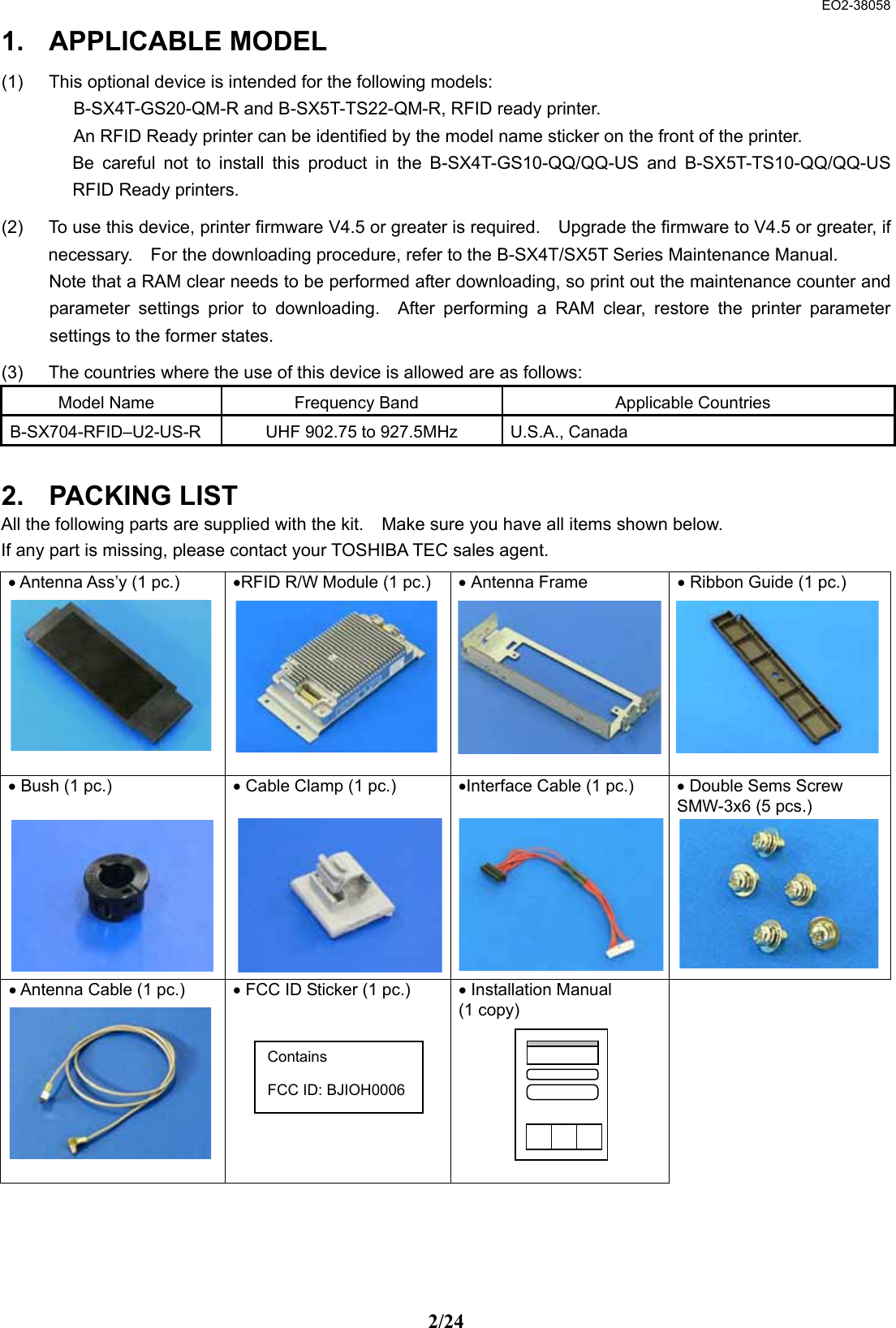  EO2-38058 2/24 1. APPLICABLE MODEL (1)  This optional device is intended for the following models:     B-SX4T-GS20-QM-R and B-SX5T-TS22-QM-R, RFID ready printer.     An RFID Ready printer can be identified by the model name sticker on the front of the printer.   Be careful not to install this product in the B-SX4T-GS10-QQ/QQ-US and B-SX5T-TS10-QQ/QQ-US RFID Ready printers. (2)  To use this device, printer firmware V4.5 or greater is required.    Upgrade the firmware to V4.5 or greater, if necessary.    For the downloading procedure, refer to the B-SX4T/SX5T Series Maintenance Manual.     Note that a RAM clear needs to be performed after downloading, so print out the maintenance counter and parameter settings prior to downloading.  After performing a RAM clear, restore the printer parameter settings to the former states.   (3)  The countries where the use of this device is allowed are as follows: Model Name  Frequency Band  Applicable Countries B-SX704-RFID–U2-US-R  UHF 902.75 to 927.5MHz  U.S.A., Canada  2. PACKING LIST All the following parts are supplied with the kit.    Make sure you have all items shown below. If any part is missing, please contact your TOSHIBA TEC sales agent.    • Antenna Ass’y (1 pc.)          •RFID R/W Module (1 pc.)        • Antenna Frame        • Ribbon Guide (1 pc.)      • Bush (1 pc.)          • Cable Clamp (1 pc.)          •Interface Cable (1 pc.)          • Double Sems Screw SMW-3x6 (5 pcs.)         • Antenna Cable (1 pc.)          • FCC ID Sticker (1 pc.)         • Installation Manual   (1 copy)    Contains  FCC ID: BJIOH0006 