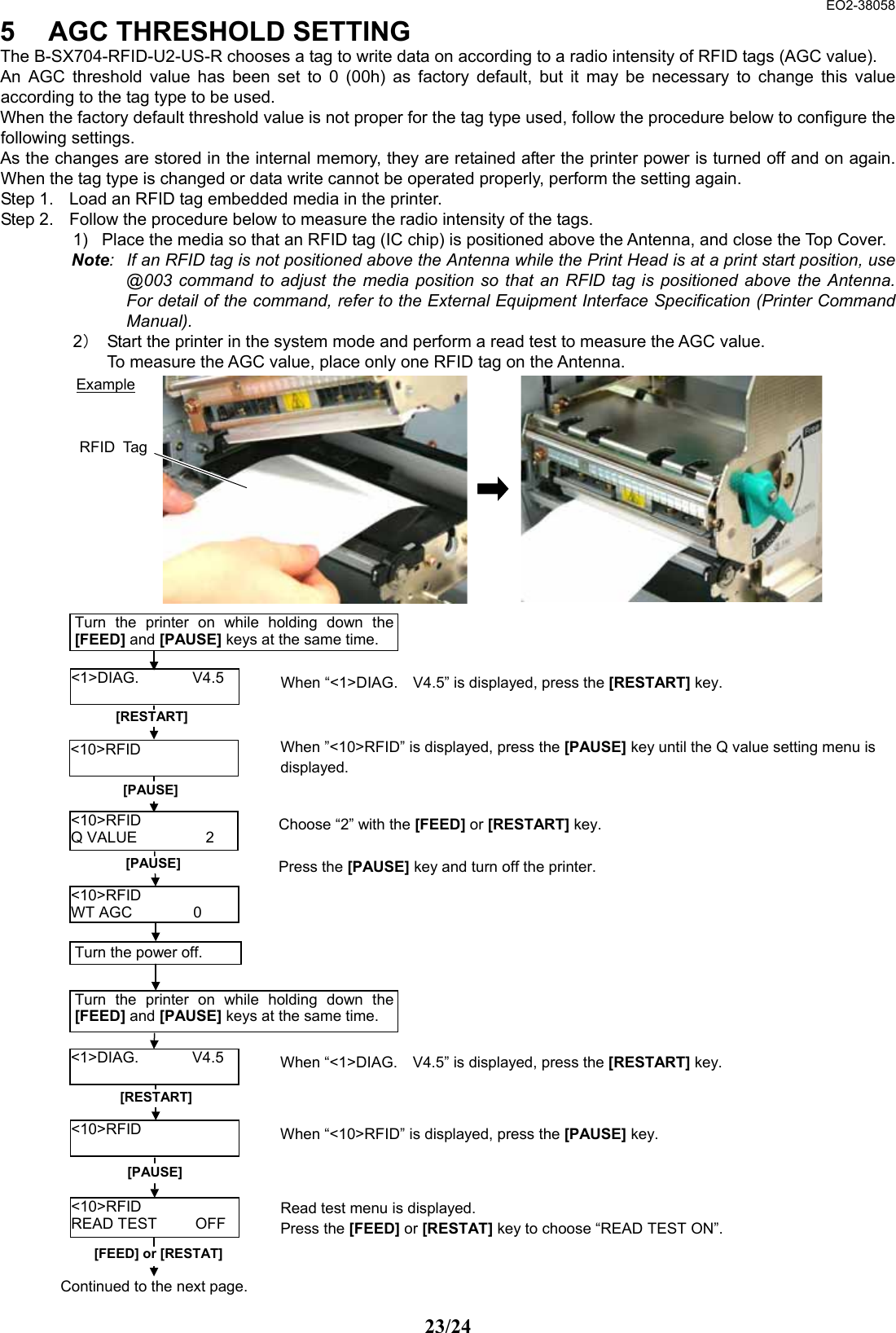  EO2-38058 23/24 5  AGC THRESHOLD SETTING The B-SX704-RFID-U2-US-R chooses a tag to write data on according to a radio intensity of RFID tags (AGC value).       An AGC threshold value has been set to 0 (00h) as factory default, but it may be necessary to change this value according to the tag type to be used.   When the factory default threshold value is not proper for the tag type used, follow the procedure below to configure the following settings.   As the changes are stored in the internal memory, they are retained after the printer power is turned off and on again.   When the tag type is changed or data write cannot be operated properly, perform the setting again.   Step 1.  Load an RFID tag embedded media in the printer.   Step 2.  Follow the procedure below to measure the radio intensity of the tags.   1)  Place the media so that an RFID tag (IC chip) is positioned above the Antenna, and close the Top Cover.   Note:  If an RFID tag is not positioned above the Antenna while the Print Head is at a print start position, use @003 command to adjust the media position so that an RFID tag is positioned above the Antenna.  For detail of the command, refer to the External Equipment Interface Specification (Printer Command Manual).   2）  Start the printer in the system mode and perform a read test to measure the AGC value.   To measure the AGC value, place only one RFID tag on the Antenna.                                     Example RFID TagRead test menu is displayed.   Press the [FEED] or [RESTAT] key to choose “READ TEST ON”.   [RESTART] &lt;10&gt;RFID  &lt;1&gt;DIAG.       V4.5 [PAUSE] [FEED] or [RESTAT] Turn the printer on while holding down the[FEED] and [PAUSE] keys at the same time. When “&lt;1&gt;DIAG.    V4.5” is displayed, press the [RESTART] key.   &lt;10&gt;RFID READ TEST     OFF When ”&lt;10&gt;RFID” is displayed, press the [PAUSE] key until the Q value setting menu is displayed.  &lt;10&gt;RFID Q VALUE         2  Choose “2” with the [FEED] or [RESTART] key. Press the [PAUSE] key and turn off the printer. [PAUSE] &lt;10&gt;RFID WT AGC        0 Turn the power off.   Turn the printer on while holding down the[FEED] and [PAUSE] keys at the same time. [RESTART] &lt;1&gt;DIAG.       V4.5 &lt;10&gt;RFID  [PAUSE] Continued to the next page. When “&lt;1&gt;DIAG.    V4.5” is displayed, press the [RESTART] key.   When “&lt;10&gt;RFID” is displayed, press the [PAUSE] key.   