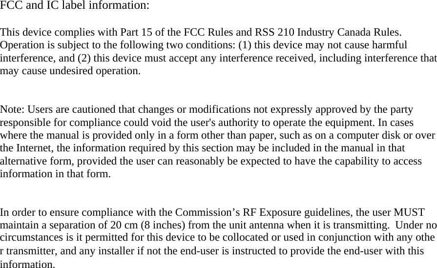 FCC and IC label information:  This device complies with Part 15 of the FCC Rules and RSS 210 Industry Canada Rules. Operation is subject to the following two conditions: (1) this device may not cause harmful interference, and (2) this device must accept any interference received, including interference that may cause undesired operation.   Note: Users are cautioned that changes or modifications not expressly approved by the party responsible for compliance could void the user&apos;s authority to operate the equipment. In cases where the manual is provided only in a form other than paper, such as on a computer disk or over the Internet, the information required by this section may be included in the manual in that alternative form, provided the user can reasonably be expected to have the capability to access information in that form.    In order to ensure compliance with the Commission’s RF Exposure guidelines, the user MUSTmaintain a separation of 20 cm (8 inches) from the unit antenna when it is transmitting.  Under nocircumstances is it permitted for this device to be collocated or used in conjunction with any other transmitter, and any installer if not the end-user is instructed to provide the end-user with this information.    