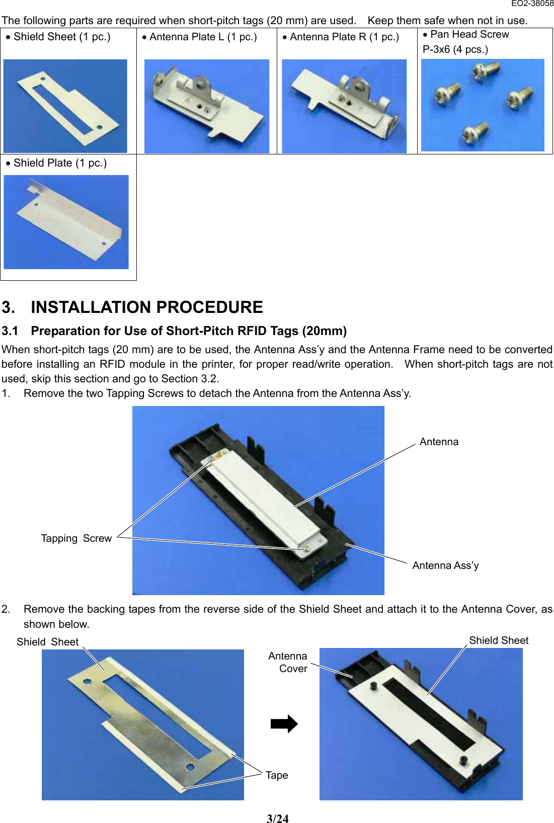  EO2-38058 3/24 The following parts are required when short-pitch tags (20 mm) are used.    Keep them safe when not in use. • Shield Sheet (1 pc.)        • Antenna Plate L (1 pc.)        • Antenna Plate R (1 pc.)        • Pan Head Screw P-3x6 (4 pcs.)       • Shield Plate (1 pc.)            3. INSTALLATION PROCEDURE 3.1  Preparation for Use of Short-Pitch RFID Tags (20mm) When short-pitch tags (20 mm) are to be used, the Antenna Ass’y and the Antenna Frame need to be converted before installing an RFID module in the printer, for proper read/write operation.    When short-pitch tags are not used, skip this section and go to Section 3.2.   1.  Remove the two Tapping Screws to detach the Antenna from the Antenna Ass’y.             2.  Remove the backing tapes from the reverse side of the Shield Sheet and attach it to the Antenna Cover, as shown below.             Tapping ScrewAntenna Antenna Ass’y Tape Shield SheetShield Sheet AntennaCover