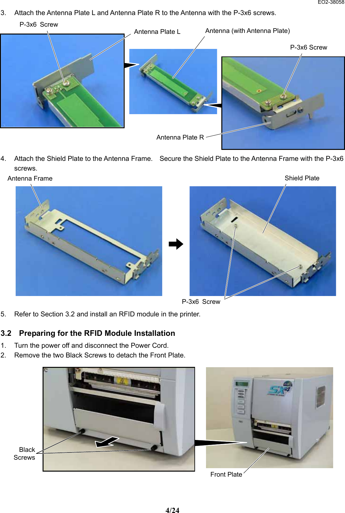  EO2-38058 4/24 3.  Attach the Antenna Plate L and Antenna Plate R to the Antenna with the P-3x6 screws.              4.  Attach the Shield Plate to the Antenna Frame.    Secure the Shield Plate to the Antenna Frame with the P-3x6 screws.              5.  Refer to Section 3.2 and install an RFID module in the printer.  3.2  Preparing for the RFID Module Installation 1.  Turn the power off and disconnect the Power Cord. 2.  Remove the two Black Screws to detach the Front Plate.             Front PlateBlackScrewsP-3x6 Screw Antenna Plate RP-3x6 ScrewAntenna Plate L Antenna (with Antenna Plate) Antenna Frame Shield PlateP-3x6 Screw