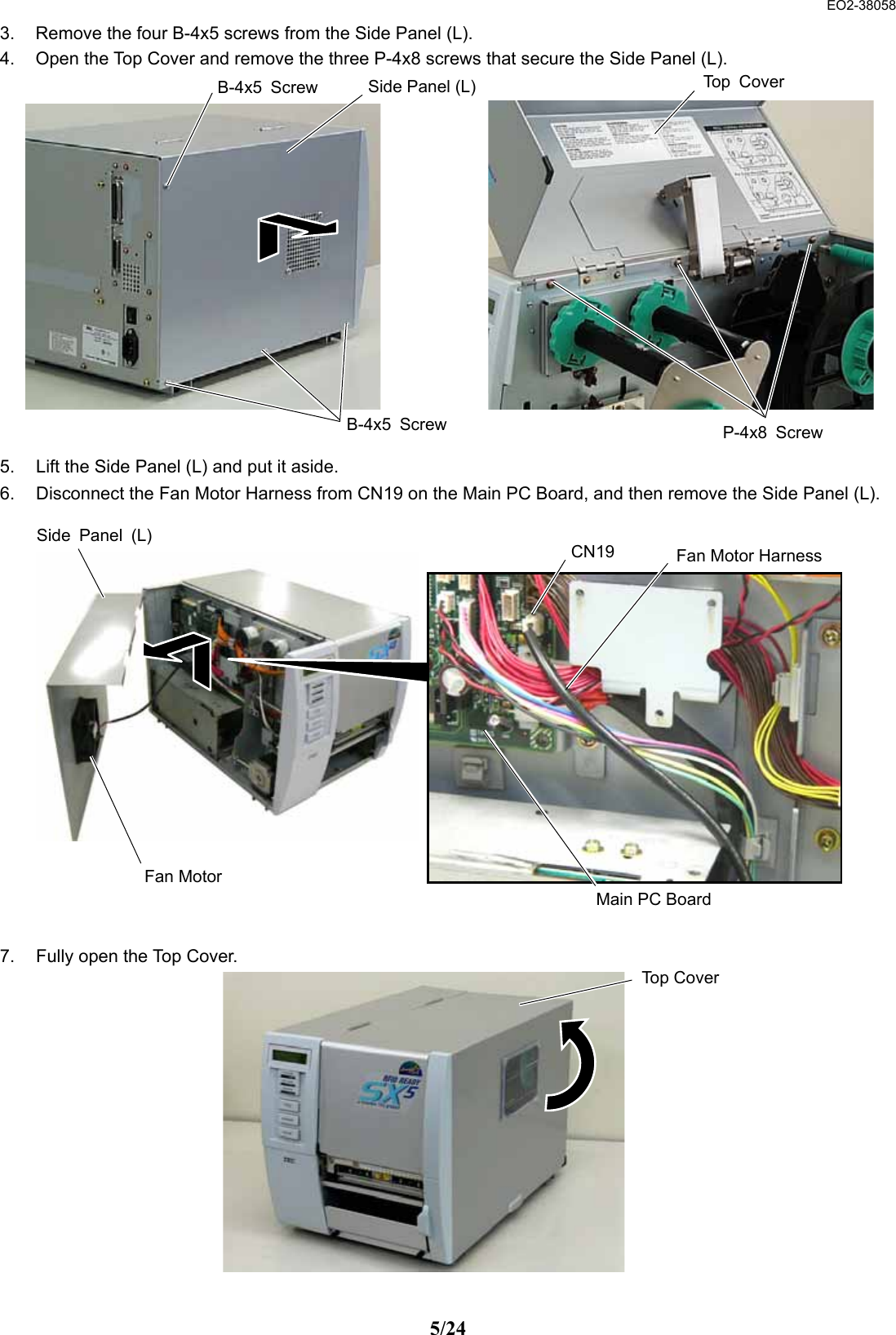  EO2-38058 5/24 3.  Remove the four B-4x5 screws from the Side Panel (L). 4.  Open the Top Cover and remove the three P-4x8 screws that secure the Side Panel (L).               5.  Lift the Side Panel (L) and put it aside. 6.  Disconnect the Fan Motor Harness from CN19 on the Main PC Board, and then remove the Side Panel (L).                 7.  Fully open the Top Cover.               P-4x8 ScrewTop CoverB-4x5 ScrewB-4x5 Screw  Side Panel (L)Side Panel (L)Fan Motor HarnessFan Motor CN19Main PC Board Top Cover 