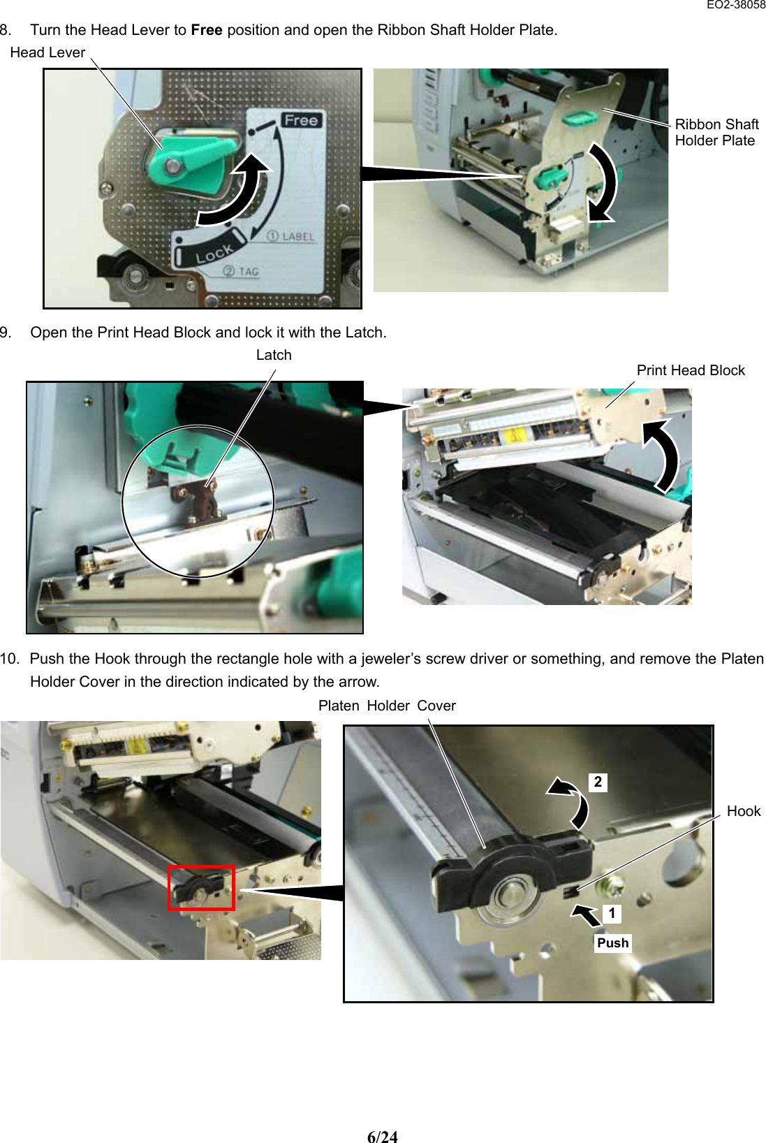  EO2-38058 6/24 8.  Turn the Head Lever to Free position and open the Ribbon Shaft Holder Plate.             9.  Open the Print Head Block and lock it with the Latch.                10.  Push the Hook through the rectangle hole with a jeweler’s screw driver or something, and remove the Platen Holder Cover in the direction indicated by the arrow.                Ribbon ShaftHolder PlateHead LeverPrint Head BlockLatch HookPlaten Holder CoverPush 1 2 