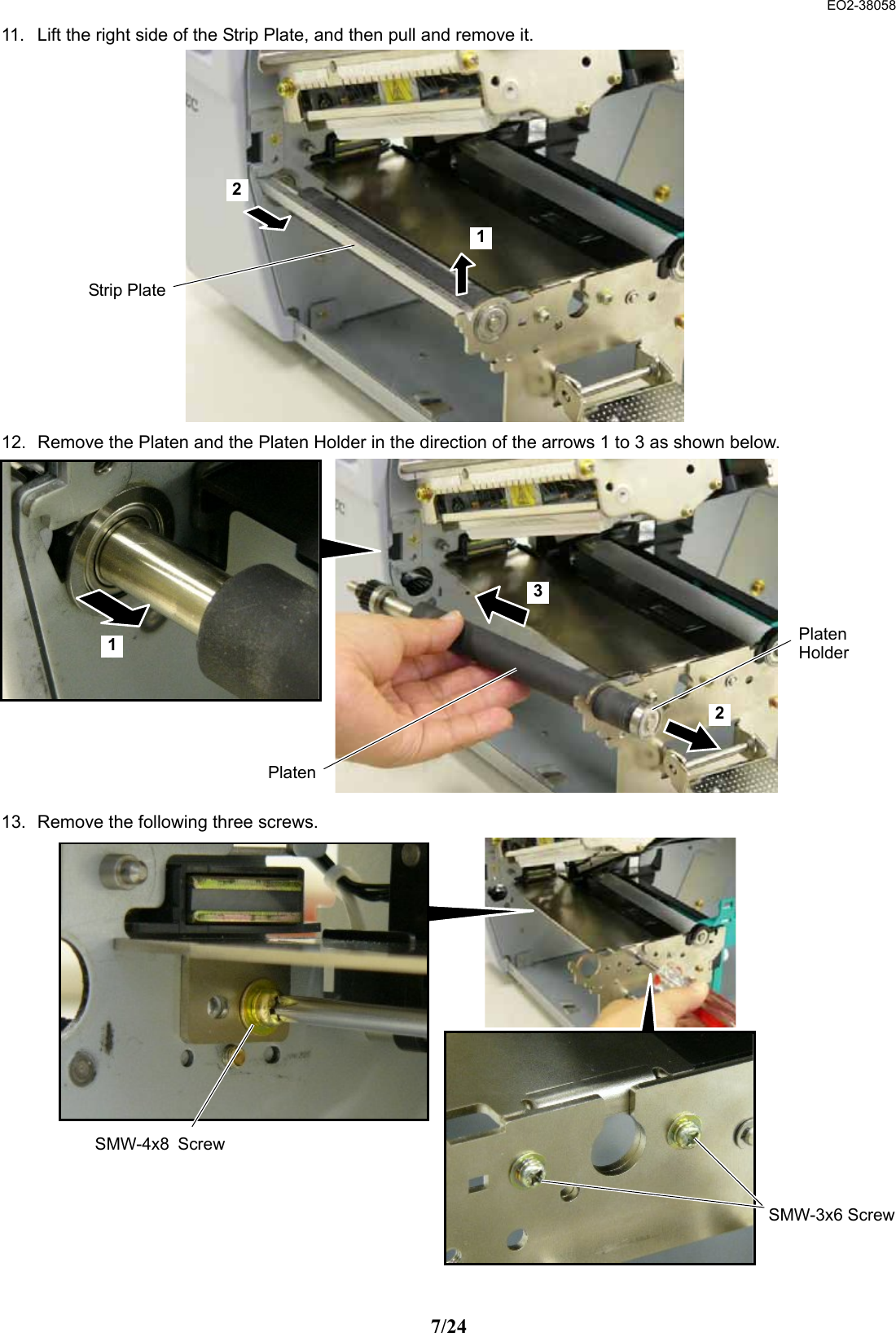  EO2-38058 7/24 11.  Lift the right side of the Strip Plate, and then pull and remove it.                 12.  Remove the Platen and the Platen Holder in the direction of the arrows 1 to 3 as shown below.              13.  Remove the following three screws.                  Strip Plate21PlatenPlatenHolder1 2 3SMW-3x6 ScrewSMW-4x8 Screw