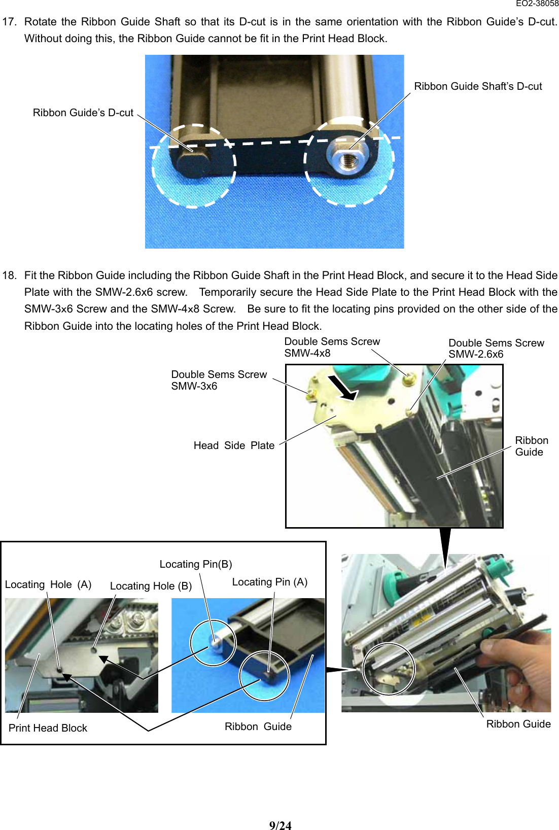  EO2-38058 9/24 17.  Rotate the Ribbon Guide Shaft so that its D-cut is in the same orientation with the Ribbon Guide’s D-cut. Without doing this, the Ribbon Guide cannot be fit in the Print Head Block.              18.  Fit the Ribbon Guide including the Ribbon Guide Shaft in the Print Head Block, and secure it to the Head Side Plate with the SMW-2.6x6 screw.    Temporarily secure the Head Side Plate to the Print Head Block with the SMW-3ｘ6 Screw and the SMW-4ｘ8 Screw.    Be sure to fit the locating pins provided on the other side of the Ribbon Guide into the locating holes of the Print Head Block.                            Ribbon Guide’s D-cutRibbon Guide Shaft’s D-cutRibbonGuideDouble Sems ScrewSMW-3x6 Double Sems ScrewSMW-4x8 Double Sems ScrewSMW-2.6x6 Head Side PlatePrint Head Block Locating Hole (A) Locating Hole (B)  Locating Pin (A)Locating Pin(B)Ribbon Guide Ribbon Guide