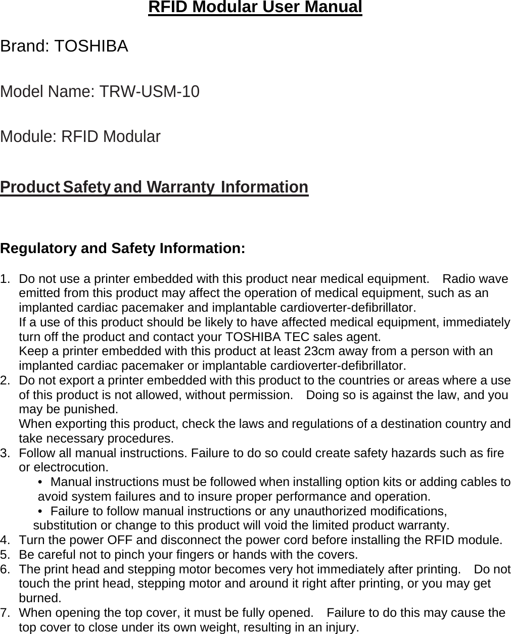 RFID Modular User Manual  Brand: TOSHIBA  Model Name: TRW-USM-10  Module: RFID Modular   Product Safety and Warranty Information    Regulatory and Safety Information:  1.  Do not use a printer embedded with this product near medical equipment.    Radio wave emitted from this product may affect the operation of medical equipment, such as an implanted cardiac pacemaker and implantable cardioverter-defibrillator.   If a use of this product should be likely to have affected medical equipment, immediately turn off the product and contact your TOSHIBA TEC sales agent.   Keep a printer embedded with this product at least 23cm away from a person with an implanted cardiac pacemaker or implantable cardioverter-defibrillator.     2.  Do not export a printer embedded with this product to the countries or areas where a use of this product is not allowed, without permission.    Doing so is against the law, and you may be punished.     When exporting this product, check the laws and regulations of a destination country and take necessary procedures.   3.  Follow all manual instructions. Failure to do so could create safety hazards such as fire or electrocution. •  Manual instructions must be followed when installing option kits or adding cables to avoid system failures and to insure proper performance and operation.   •  Failure to follow manual instructions or any unauthorized modifications, substitution or change to this product will void the limited product warranty.   4.  Turn the power OFF and disconnect the power cord before installing the RFID module. 5.  Be careful not to pinch your fingers or hands with the covers. 6.  The print head and stepping motor becomes very hot immediately after printing.    Do not touch the print head, stepping motor and around it right after printing, or you may get burned.  7.  When opening the top cover, it must be fully opened.    Failure to do this may cause the top cover to close under its own weight, resulting in an injury.          